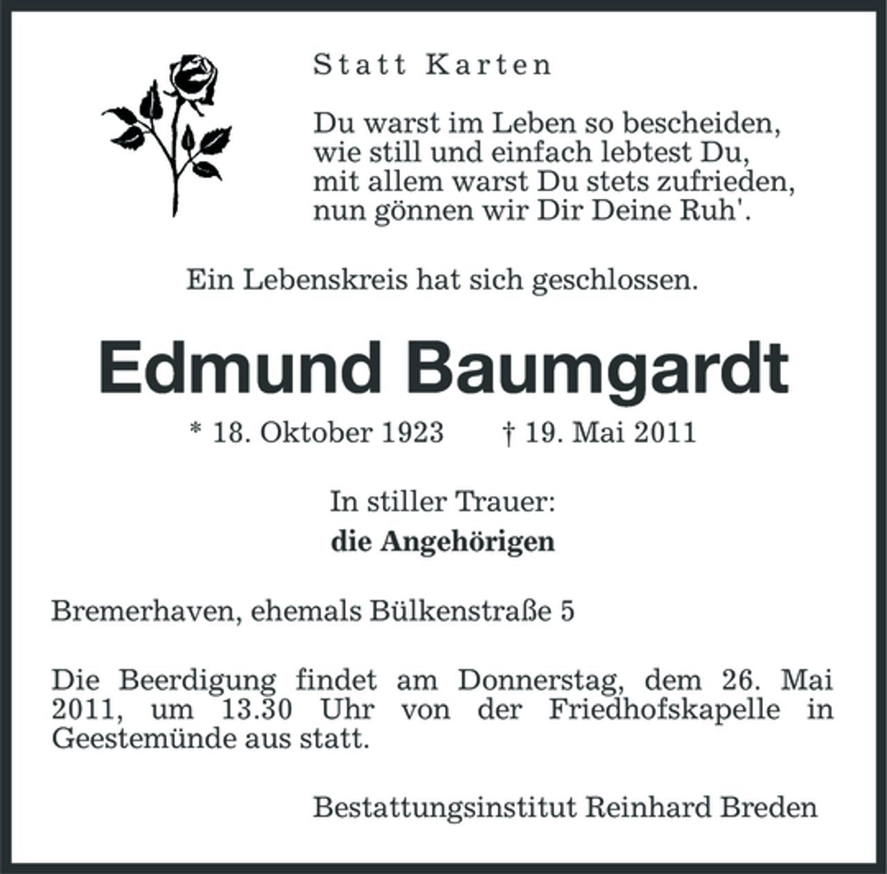 <p>Statt Karten Du warst im Leben so bescheiden, wie still und einfach lebtest Du, mit allem warst Du stets zufrieden, nun gönnen wir Dir Deine Ruh'. Ein Lebenskreis hat sich geschlossen.</p><p>Edmund Baumgardt<br />* 18. Oktober 1923 † 19. Mai 2011 In stiller Trauer: die Angehörigen Bremerhaven, ehemals Bülkenstraße 5 Die Beerdigung findet am Donnerstag, dem 26. Mai 2011, um 13.30 Uhr von der Friedhofskapelle in Geestemünde aus statt. Bestattungsinstitut Reinhard Breden</p>
