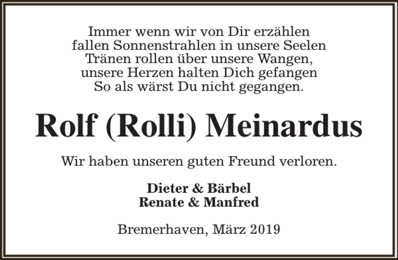 <p>Immer wenn wir von Dir erzählen<br />fallen Sonnenstrahlen in unsere Seelen<br />Tränen rollen über unsere Wangen,<br />unsere Herzen halten Dich gefangen<br />So als wärst Du nicht gegangen.</p><p>Rolf (Rolli) Meinardus<br />Wir haben unseren guten Freund verloren.<br />Dieter &amp; Bärbel<br />Renate &amp; Manfred<br />Bremerhaven, März 2019</p>