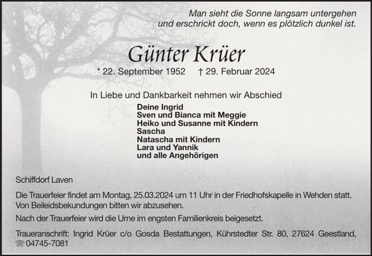 <p>Man sieht die Sonne langsam untergehen<br />und erschrickt doch, wenn es plötzlich dunkel ist.</p><p>Günter Krüer</p><p>* 22. September 1952</p><p>† 29. Februar 2024</p><p>In Liebe und Dankbarkeit nehmen wir Abschied<br />Deine Ingrid<br />Sven und Bianca mit Meggie<br />Heiko und Susanne mit Kindern<br />Sascha<br />Natascha mit Kindern<br />Lara und Yannik<br />und alle Angehörigen</p><p>Schiffdorf Laven<br />Die Trauerfeier findet am Montag, 25.03.2024 um 11 Uhr in der Friedhofskapelle in Wehden statt.<br />Von Beileidsbekundungen bitten wir abzusehen.<br />Nach der Trauerfeier wird die Urne im engsten Familienkreis beigesetzt.<br />Traueranschrift: Ingrid Krüer c/o Gosda Bestattungen, Kührstedter Str. 80, 27624 Geestland,<br />04745-7081</p>