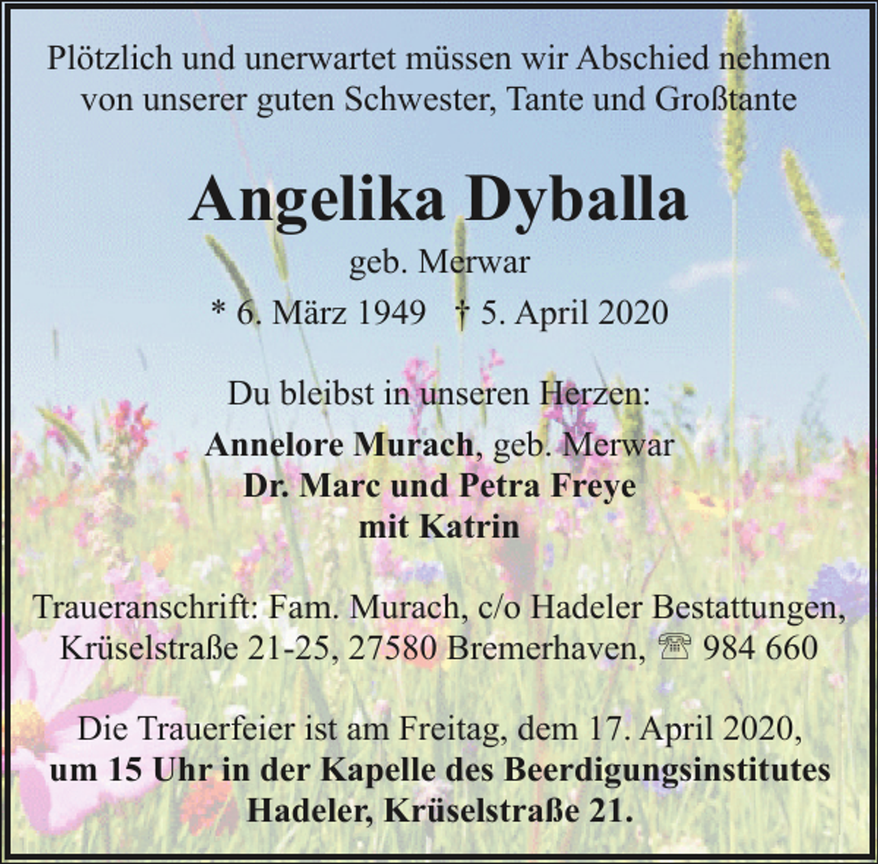 <p>Plötzlich und unerwartet müssen wir Abschied nehmen<br />von unserer guten Schwester, Tante und Großtante</p><p>Angelika Dyballa<br />geb. Merwar<br />* 6. März 1949 † 5. April 2020</p><p>Du bleibst in unseren Herzen:<br />Annelore Murach, geb. Merwar<br />Dr. Marc und Petra Freye<br />mit Katrin<br />Traueranschrift: Fam. Murach, c/o Hadeler Bestattungen,<br />Krüselstraße 21-25, 27580 Bremerhaven, ' 984 660<br />Die Trauerfeier ist am Freitag, dem 17. April 2020,<br />um 15 Uhr in der Kapelle des Beerdigungsinstitutes<br />Hadeler, Krüselstraße 21.</p>