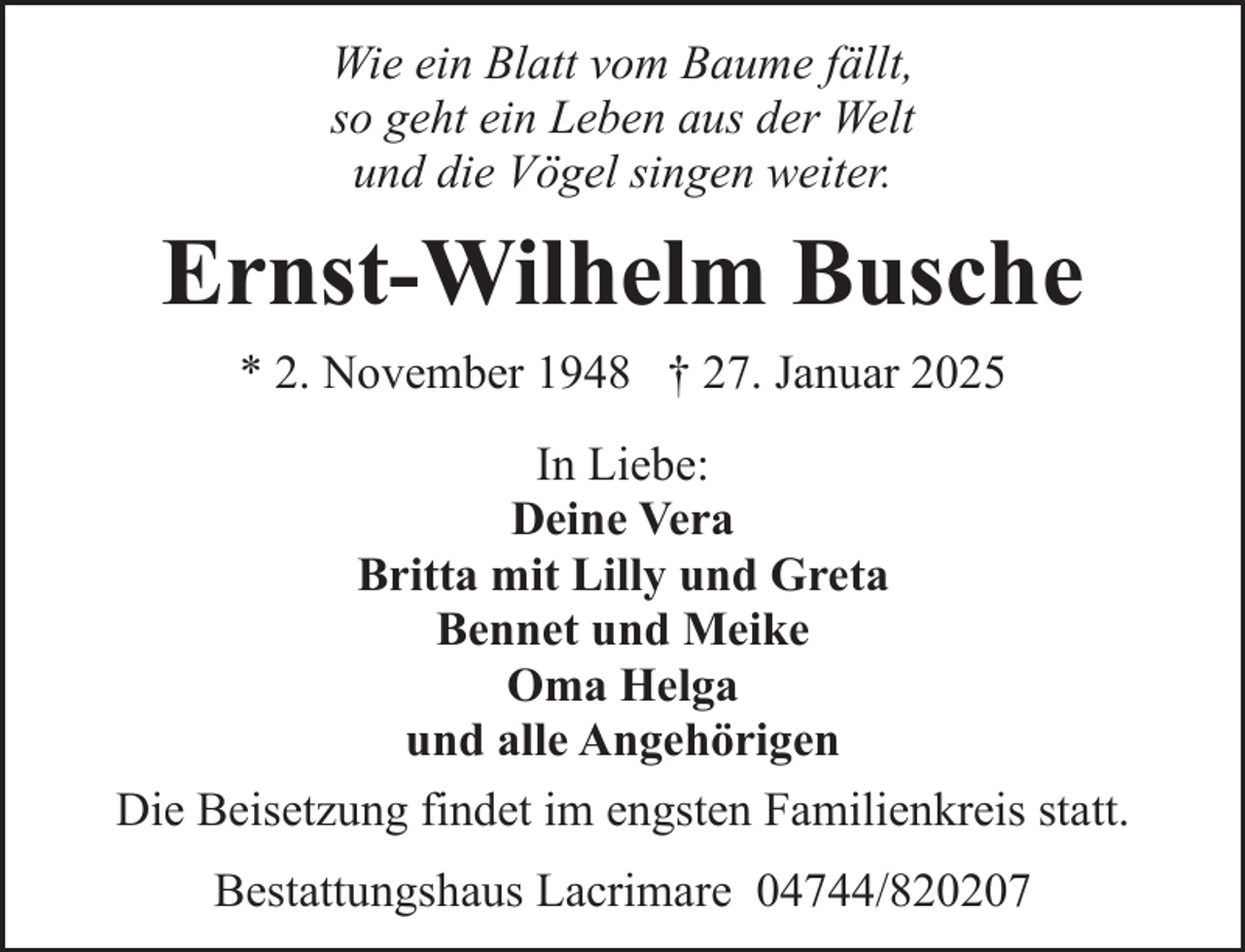 <p>Wie ein Blatt vom Baume fällt,<br />so geht ein Leben aus der Welt<br />und die Vögel singen weiter.</p><p>Ernst-Wilhelm Busche<br />* 2. November 1948 † 27. Januar 2025<br />In Liebe:<br />Deine Vera<br />Britta mit Lilly und Greta<br />Bennet und Meike<br />Oma Helga<br />und alle Angehörigen<br />Die Beisetzung findet im engsten Familienkreis statt.<br />Bestattungshaus Lacrimare 04744/820207</p>