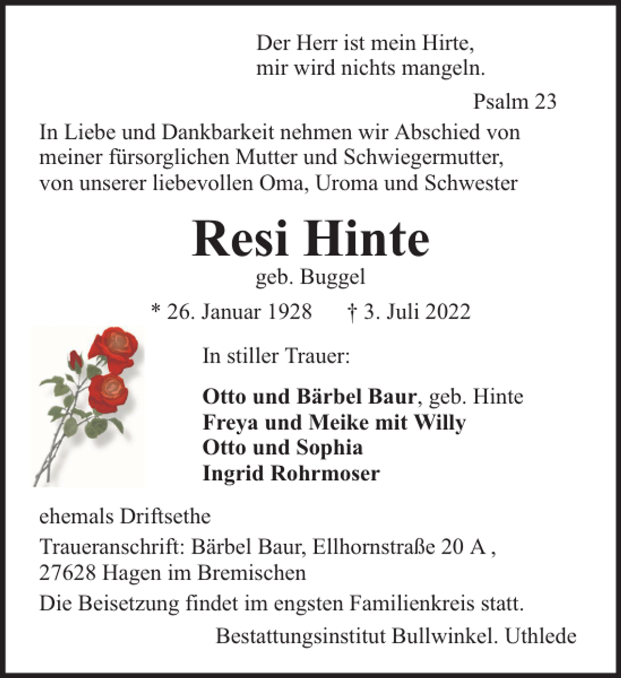 <p>Der Herr ist mein Hirte,<br />mir wird nichts mangeln.<br />Psalm 23<br />In Liebe und Dankbarkeit nehmen wir Abschied von<br />meiner fürsorglichen Mutter und Schwiegermutter,<br />von unserer liebevollen Oma, Uroma und Schwester</p><p>Resi Hinte<br />geb. Buggel</p><p>* 26. Januar 1928</p><p>† 3. Juli 2022</p><p>In stiller Trauer:<br />Otto und Bärbel Baur, geb. Hinte<br />Freya und Meike mit Willy<br />Otto und Sophia<br />Ingrid Rohrmoser<br />ehemals Driftsethe<br />Traueranschrift: Bärbel Baur, Ellhornstraße 20 A ,<br />27628 Hagen im Bremischen<br />Die Beisetzung findet im engsten Familienkreis statt.<br />Bestattungsinstitut Bullwinkel. Uthlede</p>