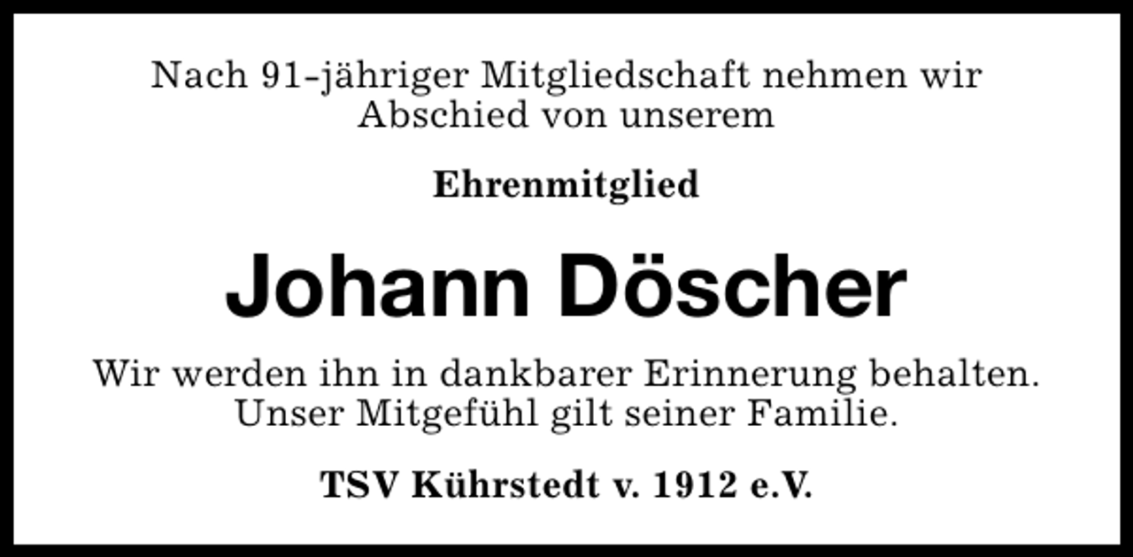<p>Nach 91-jähriger Mitgliedschaft nehmen wir<br />Abschied von unserem<br />Ehrenmitglied</p><p>Johann Döscher<br />Wir werden ihn in dankbarer Erinnerung behalten.<br />Unser Mitgefühl gilt seiner Familie.<br />TSV Kührstedt v. 1912 e.V.</p>
