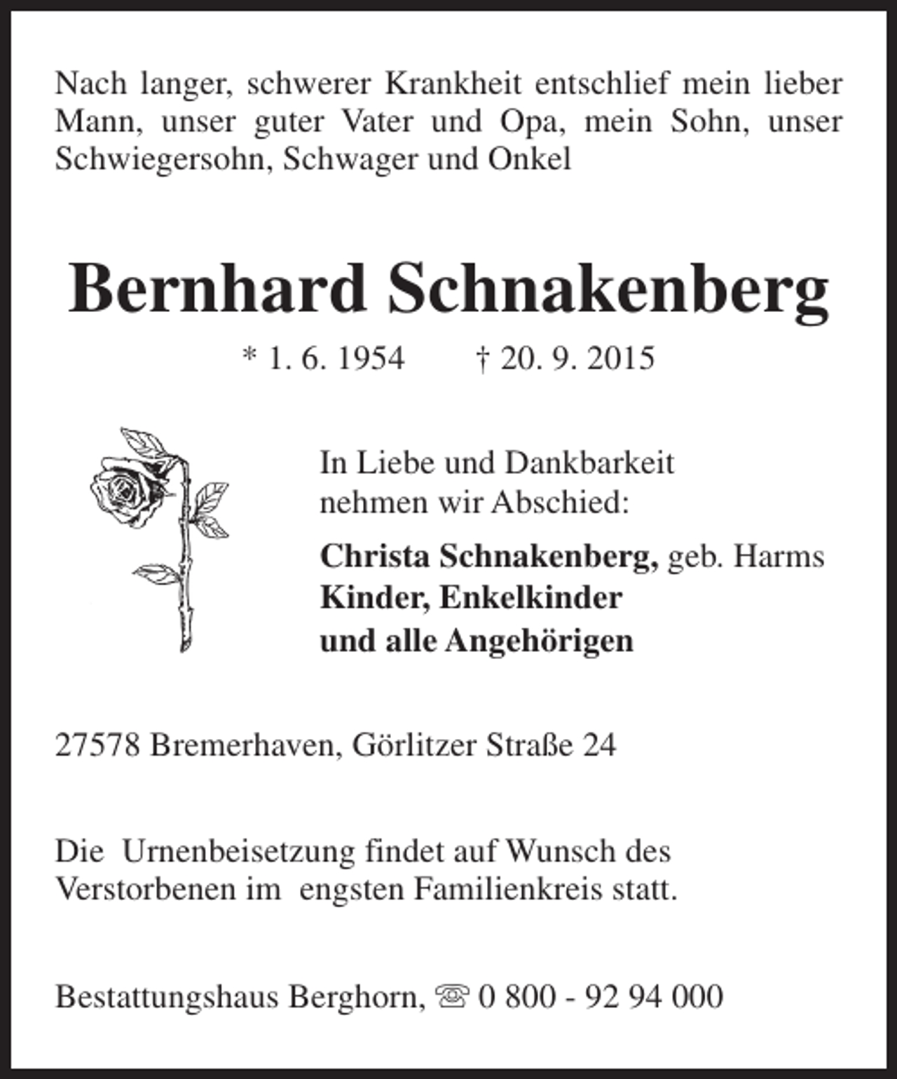 <p>Nach langer, schwerer Krankheit entschlief mein lieber<br />Mann, unser guter Vater und Opa, mein Sohn, unser<br />Schwiegersohn, Schwager und Onkel</p><p>Bernhard Schnakenberg<br />* 1. 6. 1954</p><p>† 20. 9. 2015</p><p>In Liebe und Dankbarkeit<br />nehmen wir Abschied:<br />Christa Schnakenberg, geb. Harms<br />Kinder, Enkelkinder<br />und alle Angehörigen<br />27578 Bremerhaven, Görlitzer Straße 24<br />Die Urnenbeisetzung findet auf Wunsch des<br />Verstorbenen im engsten Familienkreis statt.<br />Bestattungshaus Berghorn, s 0 800 - 92 94 000</p>