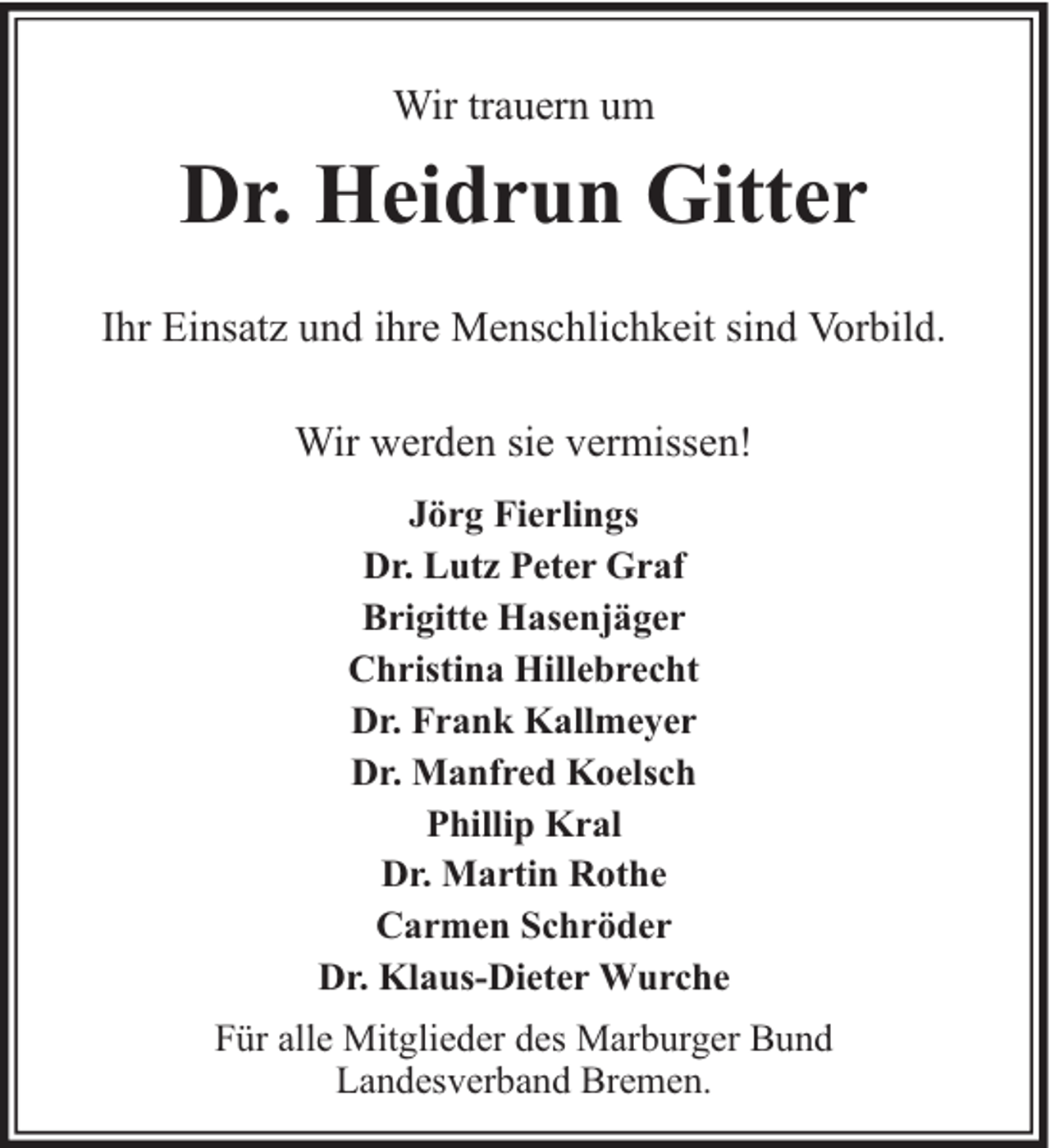 <p>Wir trauern um</p><p>Dr. Heidrun Gitter<br />Ihr Einsatz und ihre Menschlichkeit sind Vorbild.<br />Wir werden sie vermissen!<br />Jörg Fierlings<br />Dr. Lutz Peter Graf<br />Brigitte Hasenjäger<br />Christina Hillebrecht<br />Dr. Frank Kallmeyer<br />Dr. Manfred Koelsch<br />Phillip Kral<br />Dr. Martin Rothe<br />Carmen Schröder<br />Dr. Klaus-Dieter Wurche<br />Für alle Mitglieder des Marburger Bund<br />Landesverband Bremen.</p>