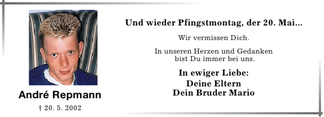 <p>Und wieder Pfingstmontag, der 20. Mai...<br />Wir vermissen Dich.<br />In unseren Herzen und Gedanken<br />bist Du immer bei uns.</p><p>André Repmann<br />† 20. 5. 2002</p><p>In ewiger Liebe:<br />Deine Eltern<br />Dein Bruder Mario</p>