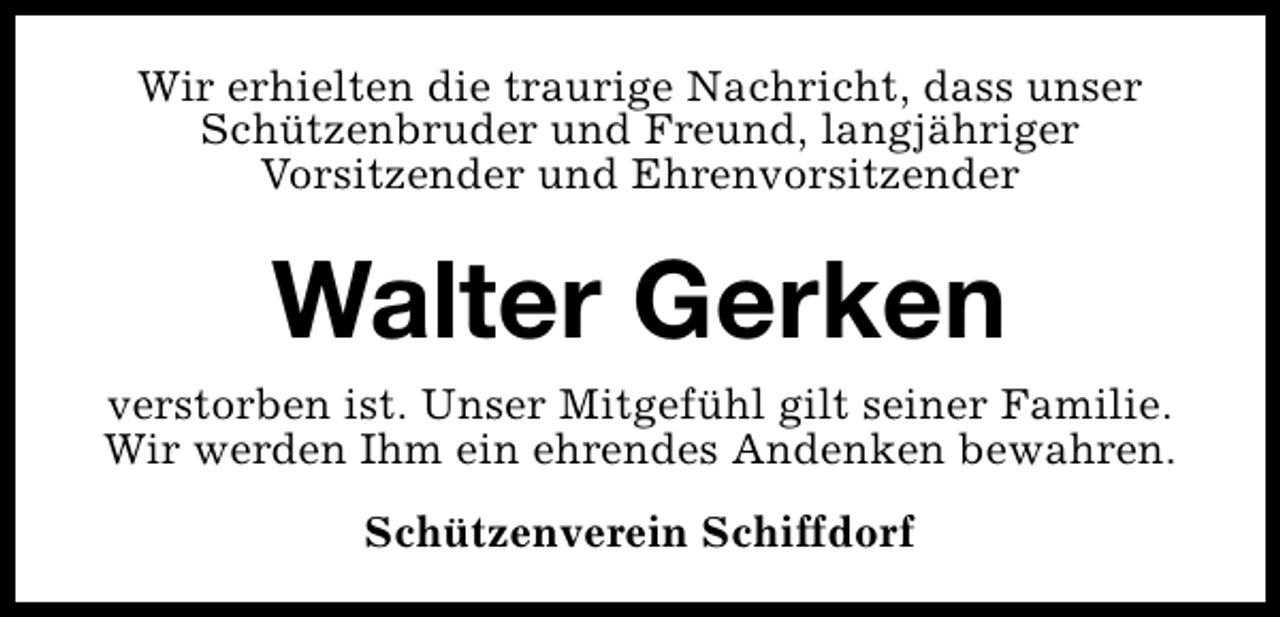 <p>Wir erhielten die traurige Nachricht, dass unser<br />Schützenbruder und Freund, langjähriger<br />Vorsitzender und Ehrenvorsitzender</p><p>Walter Gerken<br />verstorben ist. Unser Mitgefühl gilt seiner Familie.<br />Wir werden Ihm ein ehrendes Andenken bewahren.<br />Schützenverein Schiffdorf</p>