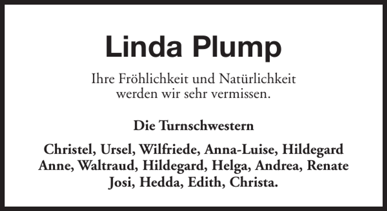 <p>Linda Plump<br />Ihre Fröhlichkeit und Natürlichkeit<br />werden wir sehr vermissen.<br />Die Turnschwestern<br />Christel, Ursel, Wilfriede, Anna-Luise, Hildegard<br />Anne, Waltraud, Hildegard, Helga, Andrea, Renate<br />Josi, Hedda, Edith, Christa.</p>