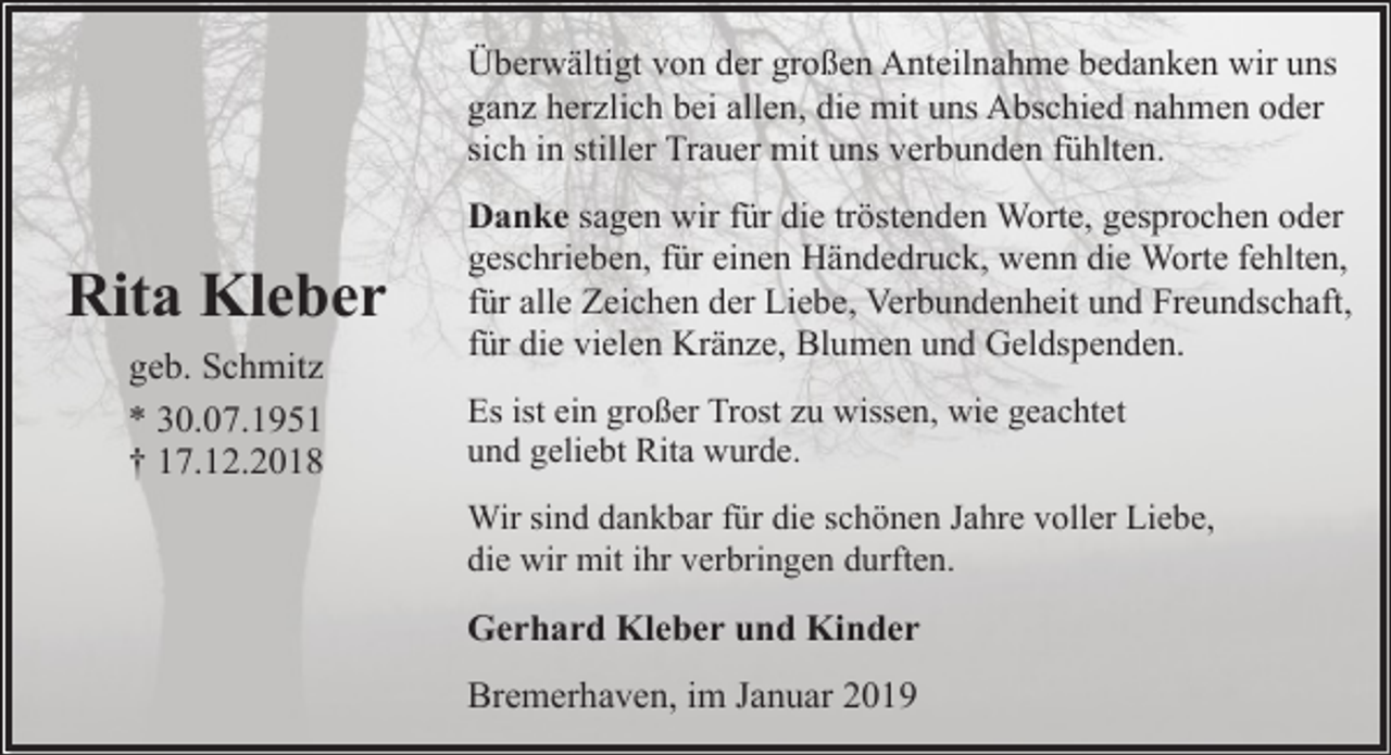 <p>Überwältigt von der großen Anteilnahme bedanken wir uns<br />ganz herzlich bei allen, die mit uns Abschied nahmen oder<br />sich in stiller Trauer mit uns verbunden fühlten.</p><p>Rita Kleber<br />geb. Schmitz<br />* 30.07.1951<br />† 17.12.2018</p><p>Danke sagen wir für die tröstenden Worte, gesprochen oder<br />geschrieben, für einen Händedruck, wenn die Worte fehlten,<br />für alle Zeichen der Liebe, Verbundenheit und Freundschaft,<br />für die vielen Kränze, Blumen und Geldspenden.<br />Es ist ein großer Trost zu wissen, wie geachtet<br />und geliebt Rita wurde.<br />Wir sind dankbar für die schönen Jahre voller Liebe,<br />die wir mit ihr verbringen durften.</p><p>Gerhard Kleber und Kinder<br />Bremerhaven, im Januar 2019</p>