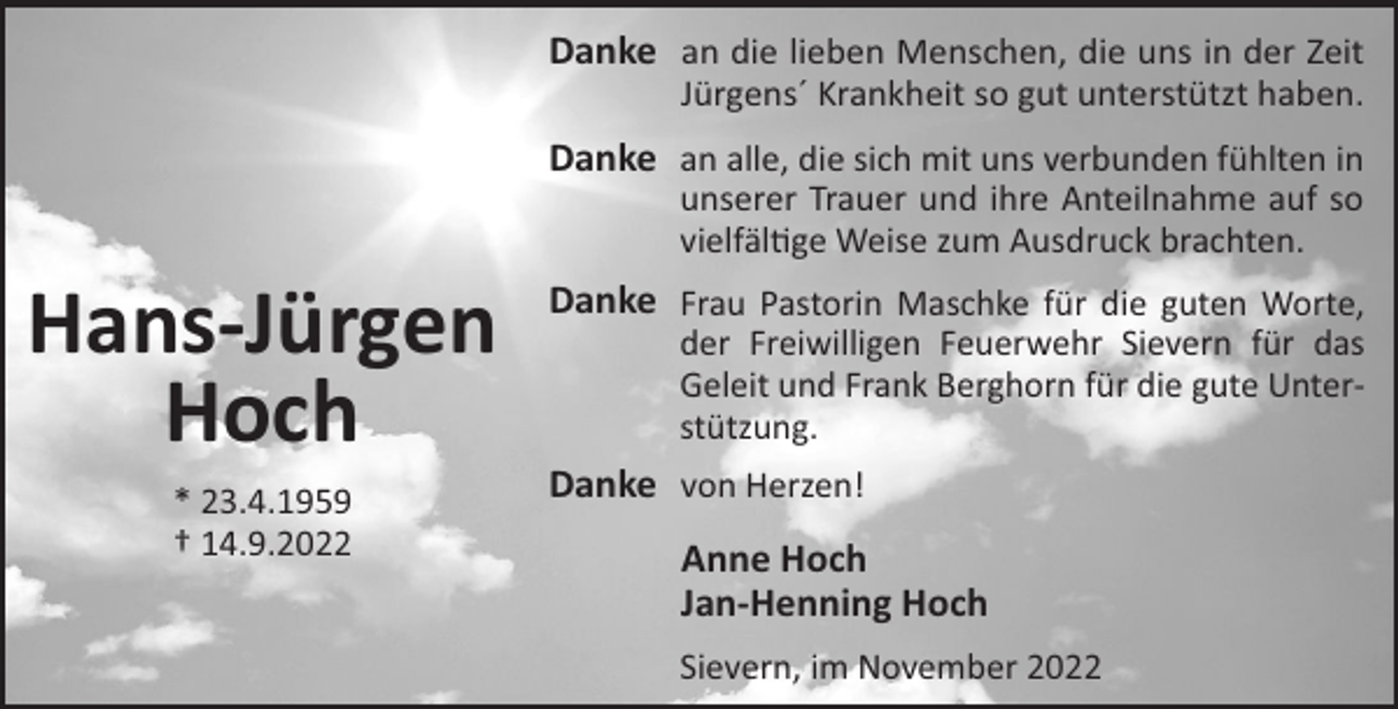 <p>Danke an die lieben Menschen, die uns in der Zeit<br />Jürgens´ Krankheit so gut unterstützt haben.</p><p>Danke an alle, die sich mit uns verbunden fühlten in<br />unserer Trauer und ihre Anteilnahme auf so<br />vielfäl!ge Weise zum Ausdruck brachten.</p><p>Hans-Jürgen<br />Hoch<br />* 23.4.1959<br />† 14.9.2022</p><p>Danke Frau Pastorin Maschke für die guten Worte,<br />der Freiwilligen Feuerwehr Sievern für das<br />Geleit und Frank Berghorn für die gute Unterstützung.</p><p>Danke von Herzen!<br />Anne Hoch<br />Jan-Henning Hoch<br />Sievern, im November 2022</p>