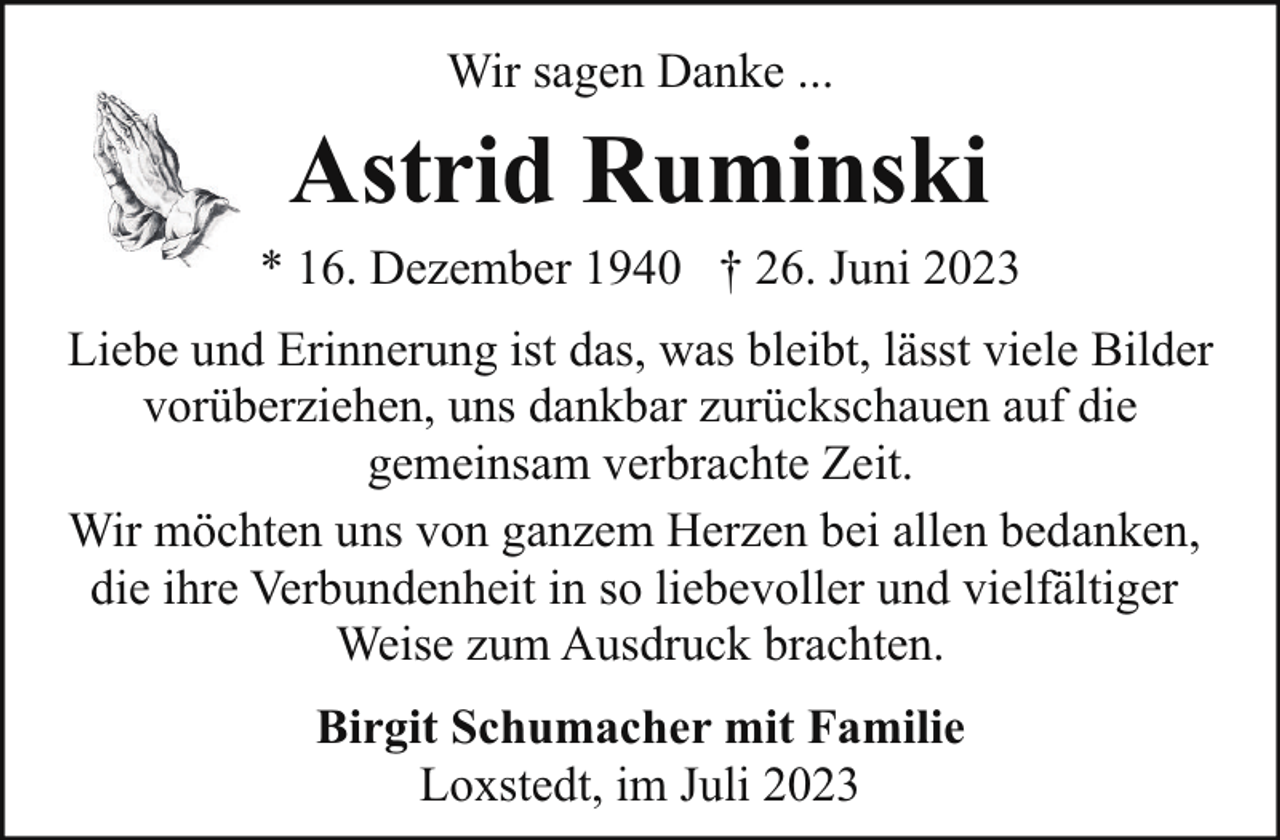 <p>Wir sagen Danke ...</p><p>Astrid Ruminski<br />* 16. Dezember 1940 † 26. Juni 2023<br />Liebe und Erinnerung ist das, was bleibt, lässt viele Bilder<br />vorüberziehen, uns dankbar zurückschauen auf die<br />gemeinsam verbrachte Zeit.<br />Wir möchten uns von ganzem Herzen bei allen bedanken,<br />die ihre Verbundenheit in so liebevoller und vielfältiger<br />Weise zum Ausdruck brachten.<br />Birgit Schumacher mit Familie<br />Loxstedt, im Juli 2023</p>