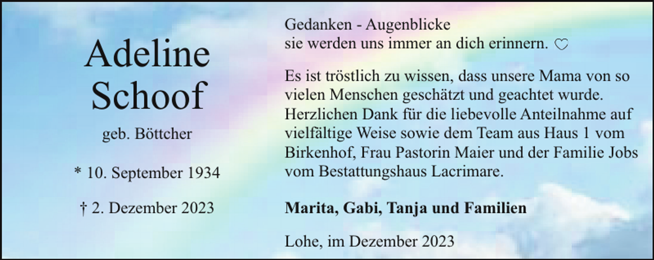 <p>Adeline<br />Schoof<br />geb. Böttcher</p><p>* 10. September 1934<br />† 2. Dezember 2023</p><p>Gedanken - Augenblicke<br />sie werden uns immer an dich erinnern.<br />Es ist tröstlich zu wissen, dass unsere Mama von so<br />vielen Menschen geschätzt und geachtet wurde.<br />Herzlichen Dank für die liebevolle Anteilnahme auf<br />vielfältige Weise sowie dem Team aus Haus 1 vom<br />Birkenhof, Frau Pastorin Maier und der Familie Jobs<br />vom Bestattungshaus Lacrimare.<br />Marita, Gabi, Tanja und Familien<br />Lohe, im Dezember 2023</p>