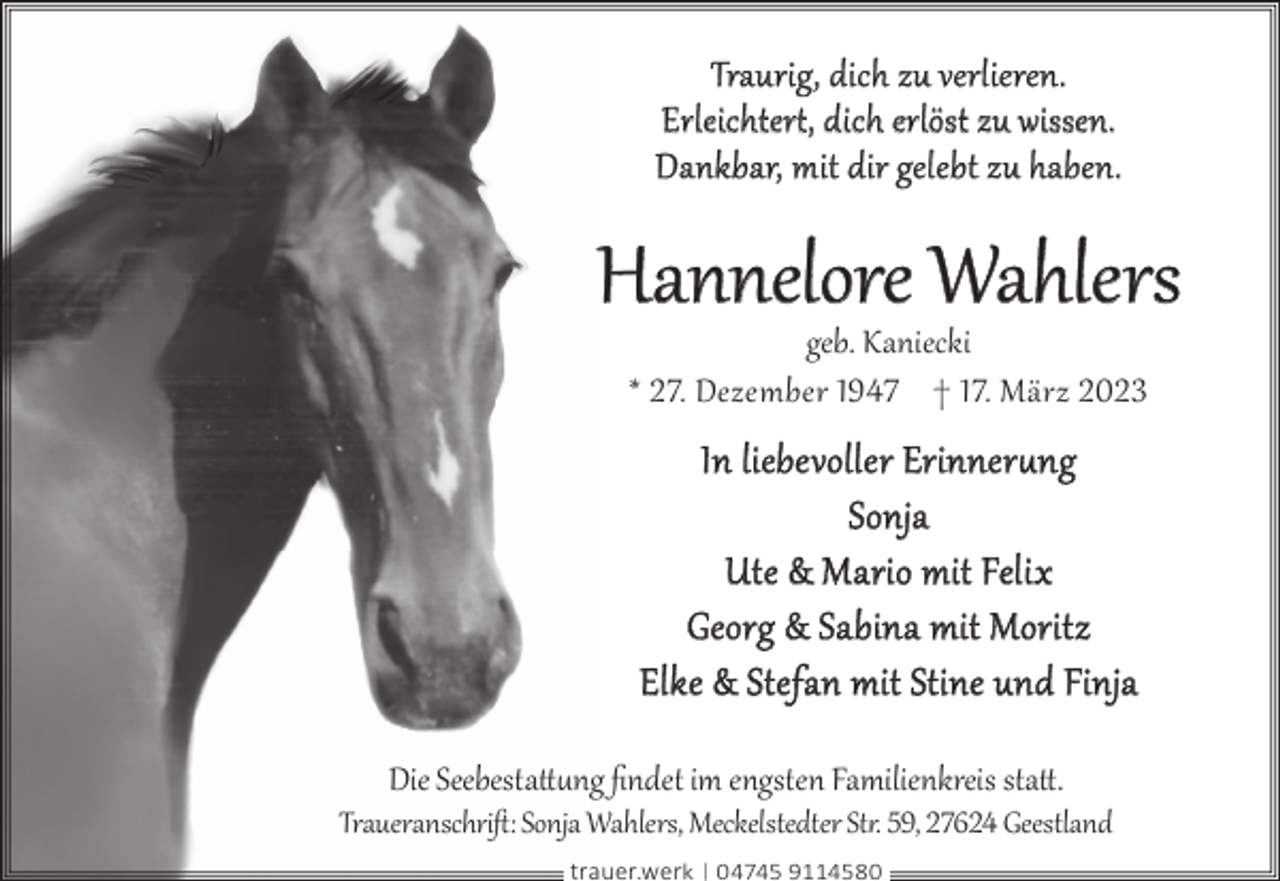 <p>Traurig, dich zu verlieren.<br />Erleichter¥, dich erlöst zu wissen.<br />Dankbar, mit dir gelebt zu haben.</p><p>Hannelore Wahlers<br />geb. Kaniecki<br />* 27. Dezember 1947 † 17. März 2023</p><p>In liebevoller Erinner§ng<br />Sonja<br />Ute &amp; Mario mit Felix<br />Georg &amp; Sabina mit Moritz<br />Elke &amp; Stefan mit Stine und Finja<br />Die Seebestatt§ng ﬁndet im engsten Familienkreis statt.</p><p>Traueranschriﬅ: Sonja Wahlers, Meckelstedter St�. 59, 27624 Geestland<br />trauer.werk | 04745 9114580</p>