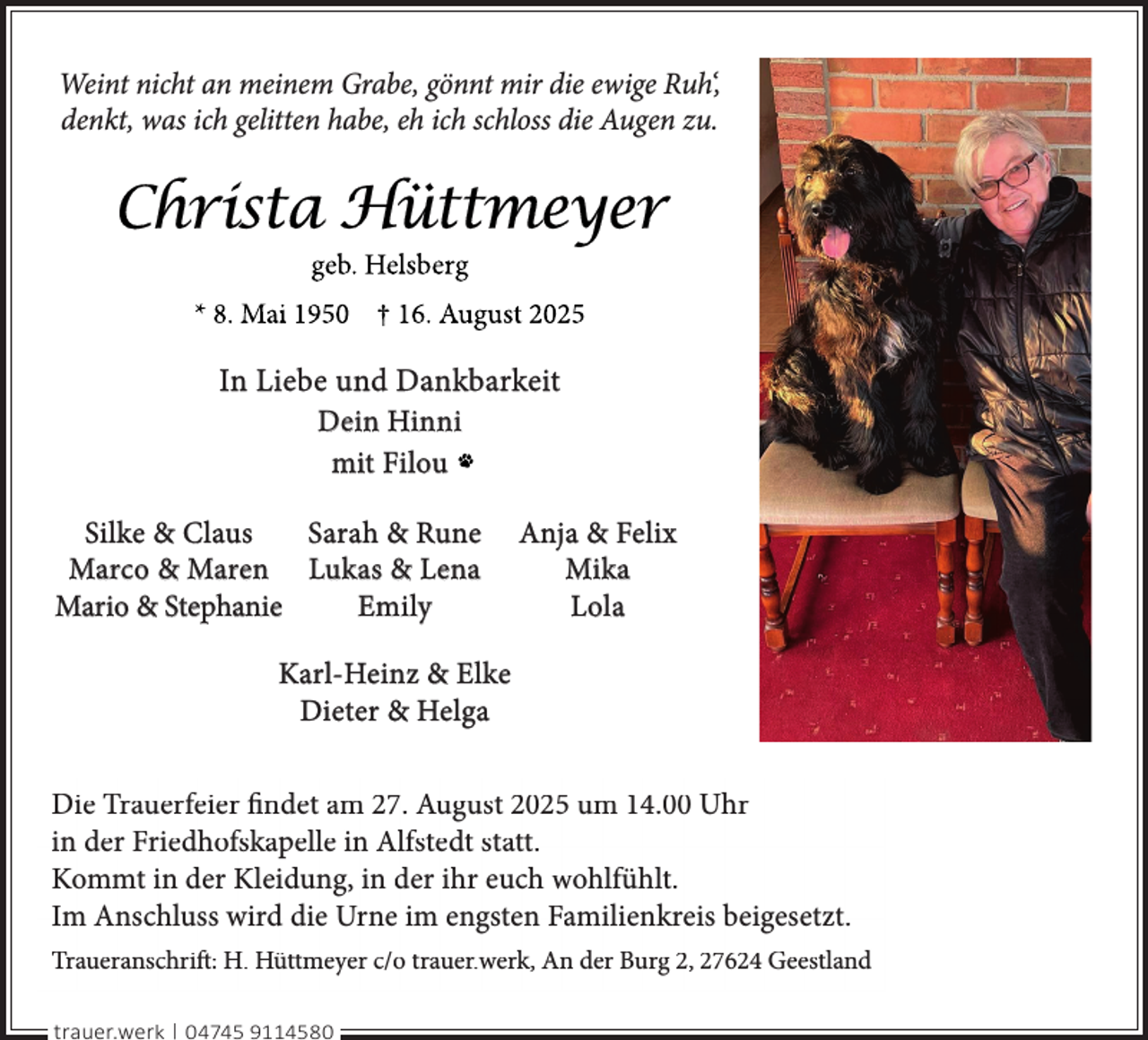 <p>Weint nicht an meinem Grabe, gönnt mir die ewige Ruh‘,<br />denkt, was ich gelitten habe, eh ich schloss die Augen zu.</p>
<p>In Liebe und Dankbarkeit<br />Dein Hinni<br />mit Filou<br />Silke &amp; Claus<br />Sarah &amp; Rune<br />Marco &amp; Maren Lukas &amp; Lena<br />Mario &amp; Stephanie<br />Emily</p>
<p>Anja &amp; Felix<br />Mika<br />Lola</p>
<p>Karl-Heinz &amp; Elke<br />Dieter &amp; Helga<br />Die Trauerfeier findet am 27. August 2025 um 14.00 Uhr<br />in der Friedhofskapelle in Alfstedt statt.<br />Kommt in der Kleidung, in der ihr euch wohlfühlt.<br />Im Anschluss wird die Urne im engsten Familienkreis beigesetzt.<br />Traueranschrift: H. Hüttmeyer c/o trauer.werk, An der Burg 2, 27624 Geestland<br />trauer.werk | 04745 9114580</p>