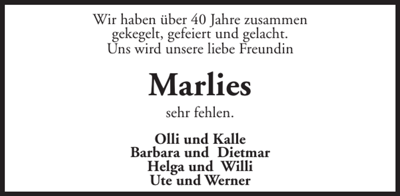 <p>Wir haben über 40 Jahre zusammen<br />gekegelt, gefeiert und gelacht.<br />Uns wird unsere liebe Freundin</p><p>Marlies<br />sehr fehlen.</p><p>Olli und Kalle<br />Barbara und Dietmar<br />Helga und Willi<br />Ute und Werner</p>