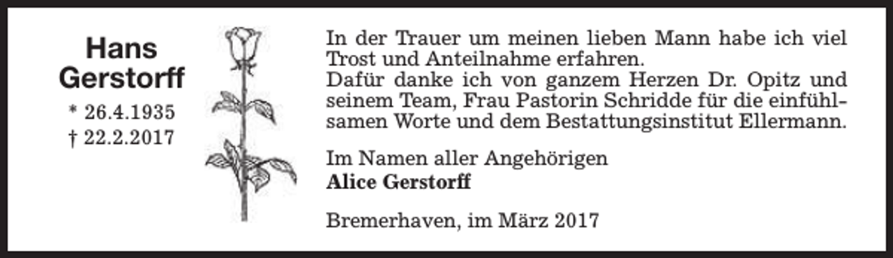 <p>Hans<br />Gerstorff<br />* 26.4.1935<br />† 22.2.2017</p><p>In der Trauer um meinen lieben Mann habe ich viel<br />Trost und Anteilnahme erfahren.<br />Dafür danke ich von ganzem Herzen Dr. Opitz und<br />seinem Team, Frau Pastorin Schridde für die einfühlsamen Worte und dem Bestattungsinstitut Ellermann.<br />Im Namen aller Angehörigen<br />Alice Gerstorff<br />Bremerhaven, im März 2017</p>
