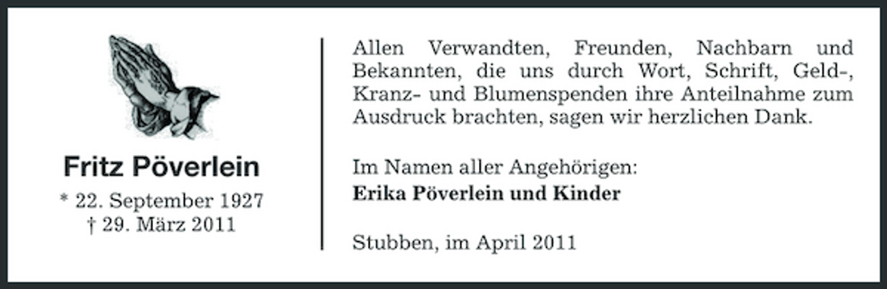 <p>Allen Verwandten, Freunden, Nachbarn und Bekannten, die uns durch Wort, Schrift, Geld-, Kranz- und Blumenspenden ihre Anteilnahme zum Ausdruck brachten, sagen wir herzlichen Dank.</p><p>Fritz Pöverlein<br />* 22. September 1927 † 29. März 2011</p><p>Im Namen aller Angehörigen: Erika Pöverlein und Kinder Stubben, im April 2011</p>