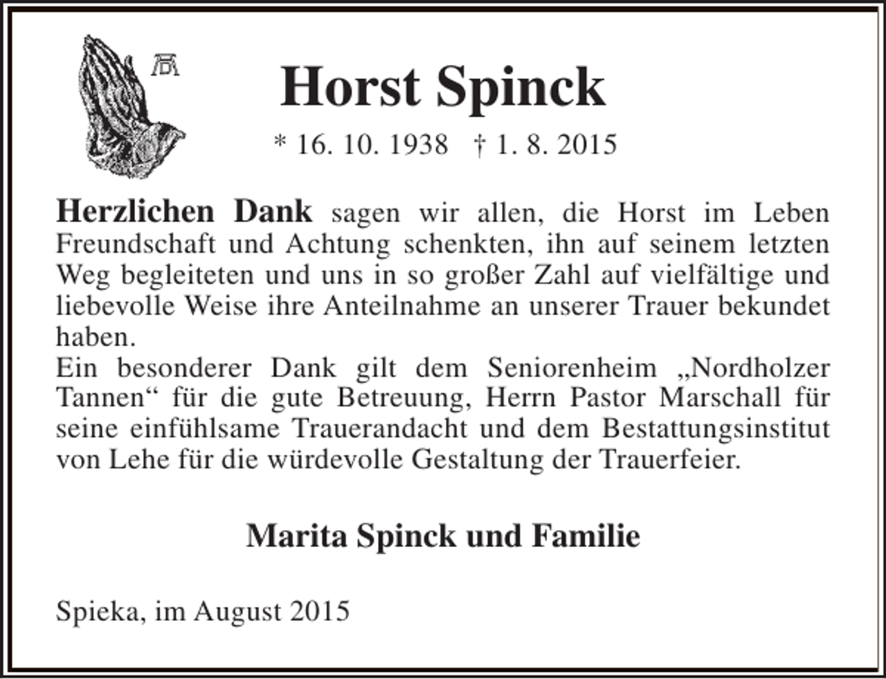 <p>Horst Spinck<br />* 16. 10. 1938 † 1. 8. 2015</p><p>Herzlichen Dank sagen wir allen, die Horst im Leben</p><p>Freundschaft und Achtung schenkten, ihn auf seinem letzten<br />Weg begleiteten und uns in so großer Zahl auf vielfältige und<br />liebevolle Weise ihre Anteilnahme an unserer Trauer bekundet<br />haben.<br />Ein besonderer Dank gilt dem Seniorenheim „Nordholzer<br />Tannen“ für die gute Betreuung, Herrn Pastor Marschall für<br />seine einfühlsame Trauerandacht und dem Bestattungsinstitut<br />von Lehe für die würdevolle Gestaltung der Trauerfeier.</p><p>Marita Spinck und Familie<br />Spieka, im August 2015</p>