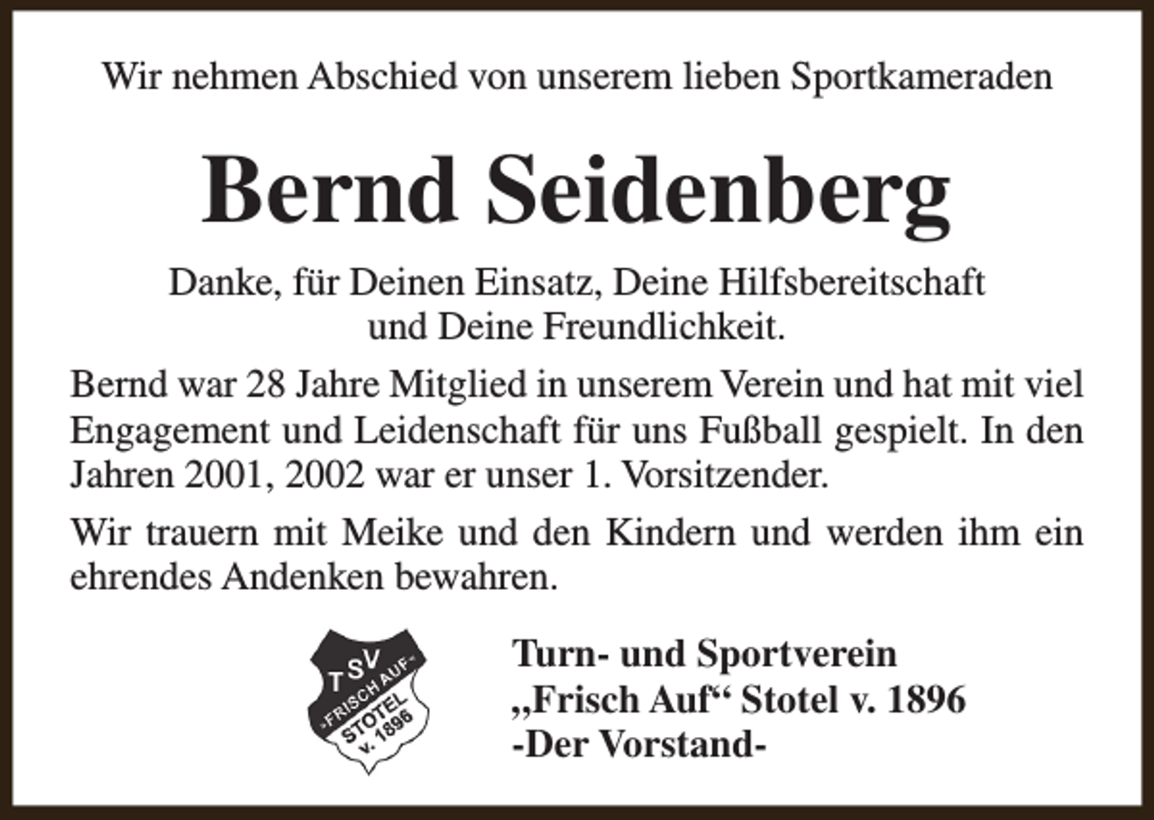 <p>Wir nehmen Abschied von unserem lieben Sportkameraden</p><p>Bernd Seidenberg<br />Danke, für Deinen Einsatz, Deine Hilfsbereitschaft<br />und Deine Freundlichkeit.<br />Bernd war 28 Jahre Mitglied in unserem Verein und hat mit viel<br />Engagement und Leidenschaft für uns Fußball gespielt. In den<br />Jahren 2001, 2002 war er unser 1. Vorsitzender.<br />Wir trauern mit Meike und den Kindern und werden ihm ein<br />ehrendes Andenken bewahren.<br />Turn- und Sportverein<br />„Frisch Auf“ Stotel v. 1896<br />-Der Vorstand-</p>