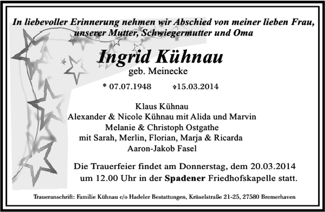<p>In liebevoller Erinnerung nehmen wir Abschied von meiner lieben Frau,<br />unserer Mutter, Schwiegermutter und Oma</p>
<p>Ingrid Kühnau<br />geb. Meinecke</p>
<p>* 07.07.1948</p>
<p>15.03.2014</p>
<p>V</p>
<p>Klaus Kühnau<br />Alexander &amp; Nicole Kühnau mit Alida und Marvin<br />Melanie &amp; Christoph Ostgathe<br />mit Sarah, Merlin, Florian, Marja &amp; Ricarda<br />Aaron-Jakob Fasel<br />Die Trauerfeier findet am Donnerstag, dem 20.03.2014<br />um 12.00 Uhr in der Spadener Friedhofskapelle statt.<br />Traueranschrift: Familie Kühnau c/o Hadeler Bestattungen, Krüselstraße 21-25, 27580 Bremerhaven</p>