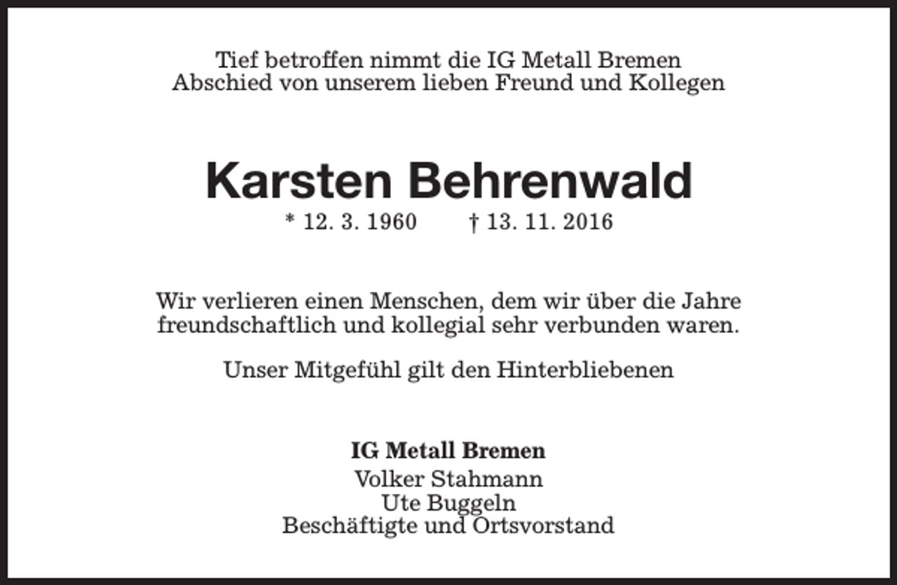 <p>Tief betroffen nimmt die IG Metall Bremen<br />Abschied von unserem lieben Freund und Kollegen</p><p>Karsten Behrenwald<br />* 12. 3. 1960</p><p>† 13. 11. 2016</p><p>Wir verlieren einen Menschen, dem wir über die Jahre<br />freundschaftlich und kollegial sehr verbunden waren.<br />Unser Mitgefühl gilt den Hinterbliebenen<br />IG Metall Bremen<br />Volker Stahmann<br />Ute Buggeln<br />Beschäftigte und Ortsvorstand</p>
