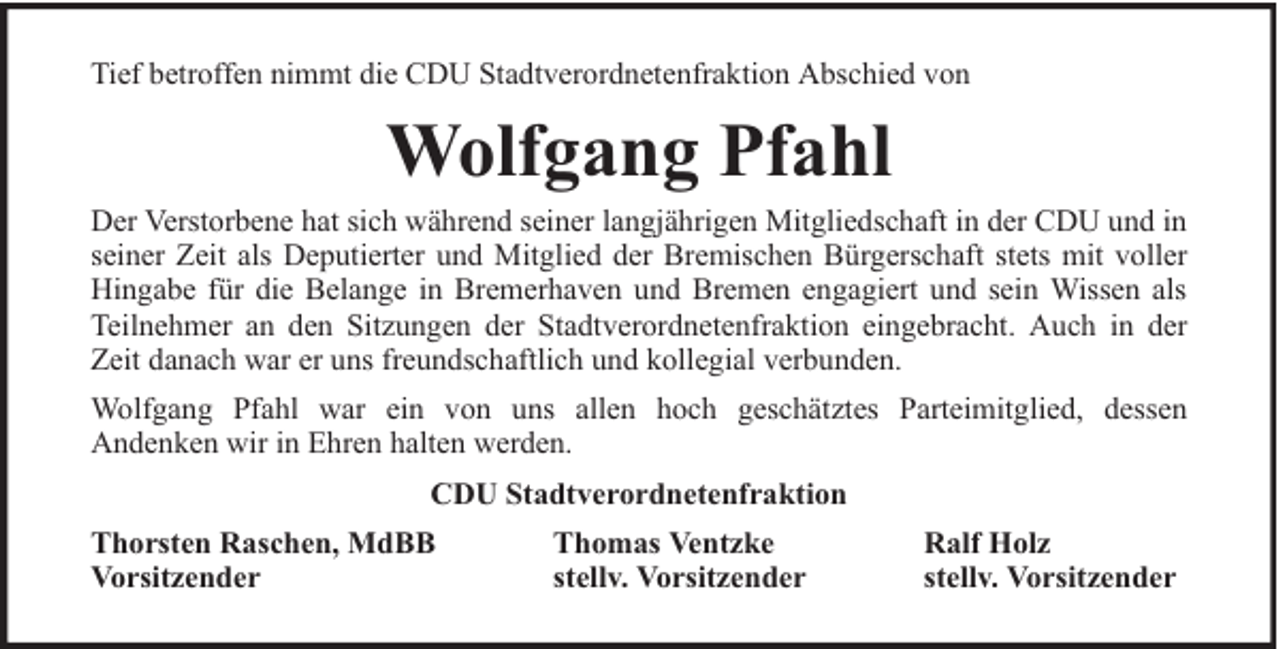 <p>Tief betroffen nimmt die CDU Stadtverordnetenfraktion Abschied von</p><p>Wolfgang Pfahl</p><p>Der Verstorbene hat sich während seiner langjährigen Mitgliedschaft in der CDU und in<br />seiner Zeit als Deputierter und Mitglied der Bremischen Bürgerschaft stets mit voller<br />Hingabe für die Belange in Bremerhaven und Bremen engagiert und sein Wissen als<br />Teilnehmer an den Sitzungen der Stadtverordnetenfraktion eingebracht. Auch in der<br />Zeit danach war er uns freundschaftlich und kollegial verbunden.<br />Wolfgang Pfahl war ein von uns allen hoch geschätztes Parteimitglied, dessen<br />Andenken wir in Ehren halten werden.<br />CDU Stadtverordnetenfraktion<br />Thorsten Raschen, MdBB<br />Vorsitzender</p><p>Thomas Ventzke<br />stellv. Vorsitzender</p><p>Ralf Holz<br />stellv. Vorsitzender</p>