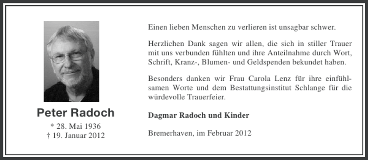 <p>Einen lieben Menschen zu verlieren ist unsagbar schwer.<br />Herzlichen Dank sagen wir allen, die sich in stiller Trauer<br />mit uns verbunden fühlten und ihre Anteilnahme durch Wort,<br />Schrift, Kranz-, Blumen- und Geldspenden bekundet haben.<br />Besonders danken wir Frau Carola Lenz für ihre einfühlsamen Worte und dem Bestattungsinstitut Schlange für die<br />würdevolle Trauerfeier.</p><p>Peter Radoch</p><p>Dagmar Radoch und Kinder</p><p>* 28. Mai 1936<br />† 19. Januar 2012</p><p>Bremerhaven, im Februar 2012</p>