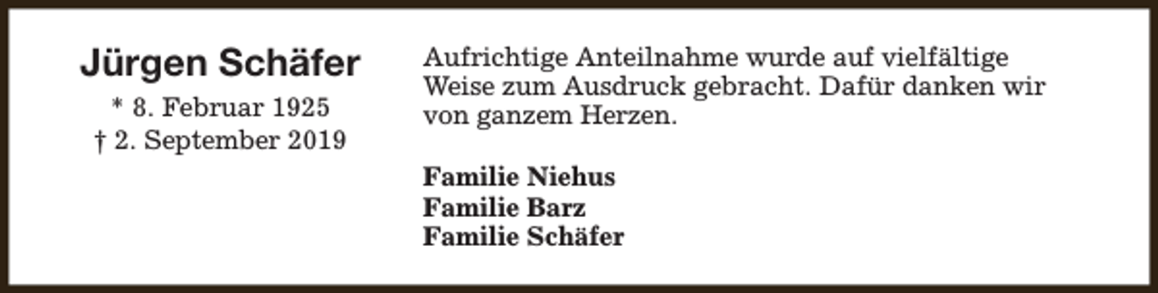 <p>Jürgen Schäfer<br />* 8. Februar 1925<br />† 2. September 2019</p><p>Aufrichtige Anteilnahme wurde auf vielfältige<br />Weise zum Ausdruck gebracht. Dafür danken wir<br />von ganzem Herzen.<br />Familie Niehus<br />Familie Barz<br />Familie Schäfer</p>