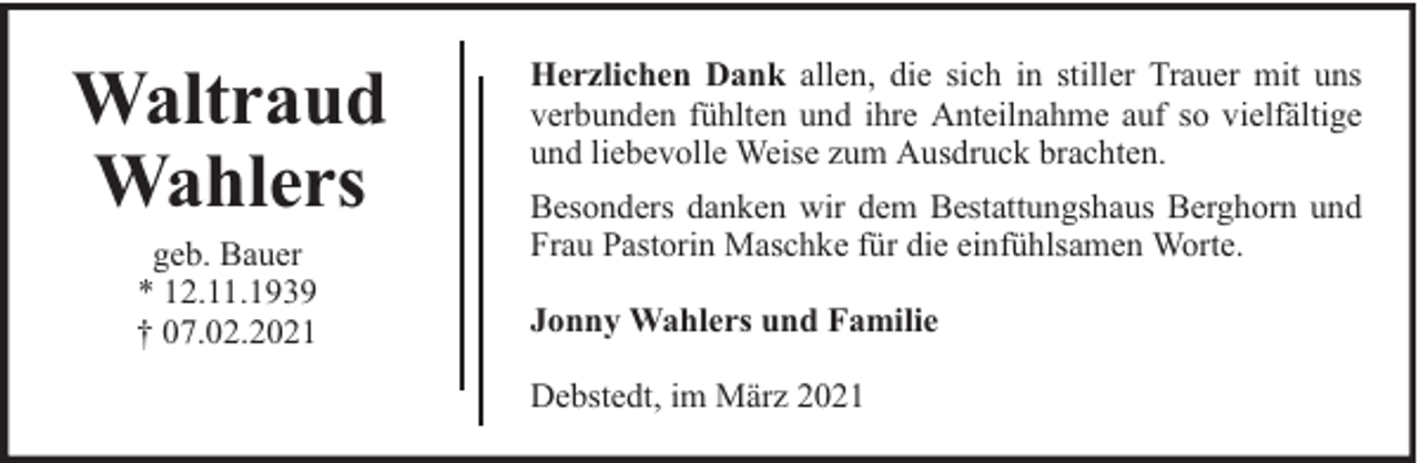 <p>Waltraud<br />Wahlers<br />geb. Bauer<br />* 12.11.1939<br />† 07.02.2021</p><p>Herzlichen Dank allen, die sich in stiller Trauer mit uns<br />verbunden fühlten und ihre Anteilnahme auf so vielfältige<br />und liebevolle Weise zum Ausdruck brachten.<br />Besonders danken wir dem Bestattungshaus Berghorn und<br />Frau Pastorin Maschke für die einfühlsamen Worte.<br />Jonny Wahlers und Familie<br />Debstedt, im März 2021</p>