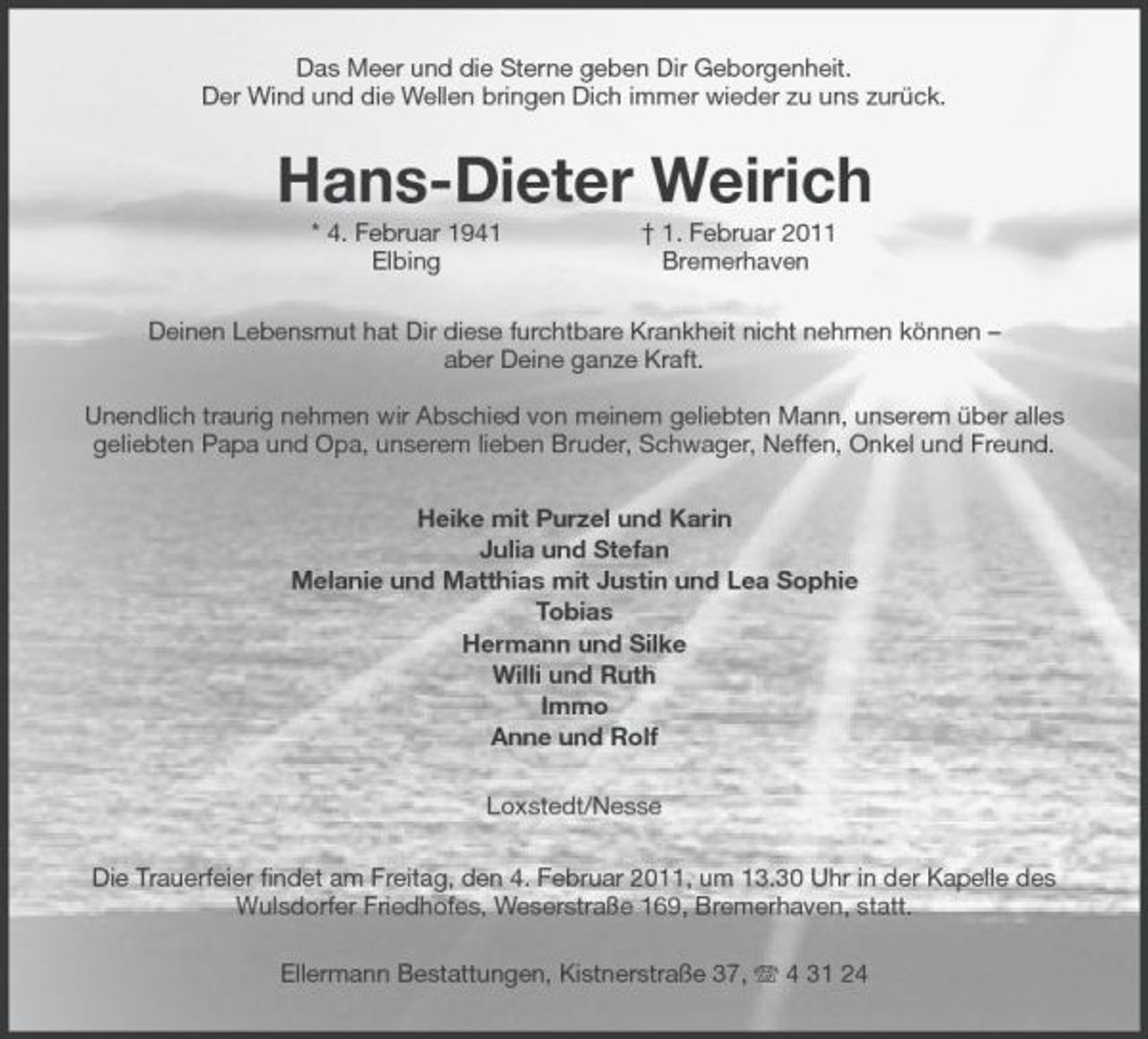 <p>Das Meer und die Sterne geben Dir Geborgenheit.<br />Der Wind und die Wellen bringen Dich immer wieder zu uns zurück.<br />Hans-Dieter Weirich<br />* 4. Februar 1941 † 1. Februar 2011<br />Elbing Bremerhaven<br />Deinen Lebensmut hat Dir diese furchtbare Krankheit nicht nehmen können –<br />aber Deine ganze Kraft.</p><p>Unendlich traurig nehmen wir Abschied von meinem geliebten Mann, unserem über alles geliebten Papa und Opa, unserem lieben Bruder, Schwager, Neffen, Onkel und Freund.<br />Heike mit Purzel und Karin<br />Julia und Stefan<br />Melanie und Matthias mit Justin und Lea Sophie<br />Tobias<br />Hermann und Silke<br />Willi und Ruth<br />Immo<br />Anne und Rolf<br />Loxstedt/Nesse<br />Die Trauerfeier findet am Freitag, den 4. Februar 2011, um 13.30 Uhr in der Kapelle des Wulsdorfer Friedhofes, Weserstraße 169, Bremerhaven, statt.<br />Ellermann Bestattungen, Kistnerstraße 37, T 4 31 24</p>