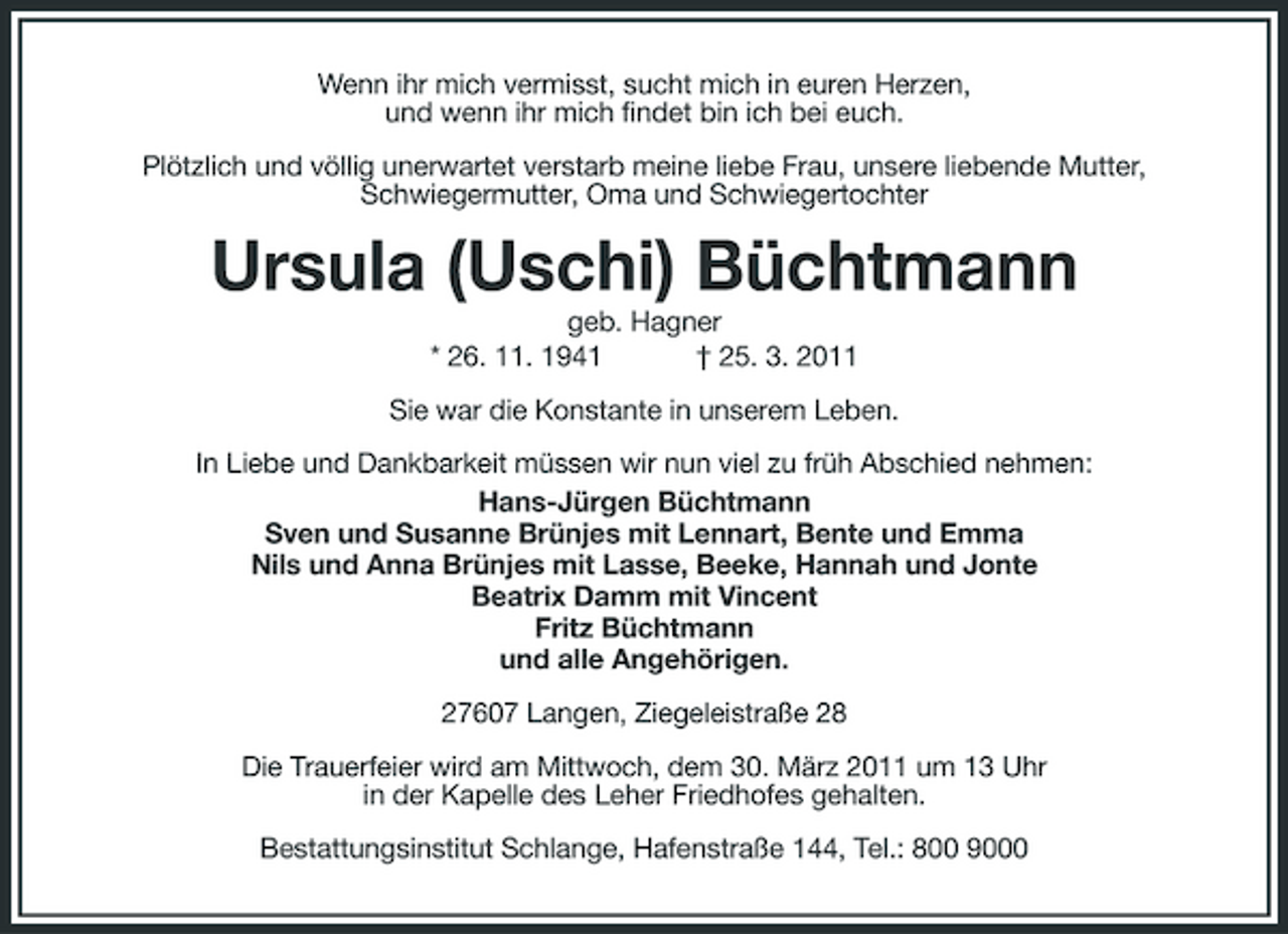 <p>Wenn ihr mich vermisst, sucht mich in euren Herzen, und wenn ihr mich findet bin ich bei euch. Plötzlich und völlig unerwartet verstarb meine liebe Frau, unsere liebende Mutter, Schwiegermutter, Oma und Schwiegertochter</p><p>Ursula (Uschi) Büchtmann<br />geb. Hagner * 26. 11. 1941 † 25. 3. 2011 Sie war die Konstante in unserem Leben. In Liebe und Dankbarkeit müssen wir nun viel zu früh Abschied nehmen: Hans-Jürgen Büchtmann Sven und Susanne Brünjes mit Lennart, Bente und Emma Nils und Anna Brünjes mit Lasse, Beeke, Hannah und Jonte Beatrix Damm mit Vincent Fritz Büchtmann und alle Angehörigen. 27607 Langen, Ziegeleistraße 28 Die Trauerfeier wird am Mittwoch, dem 30. März 2011 um 13 Uhr in der Kapelle des Leher Friedhofes gehalten. Bestattungsinstitut Schlange, Hafenstraße 144, Tel.: 800 9000</p>