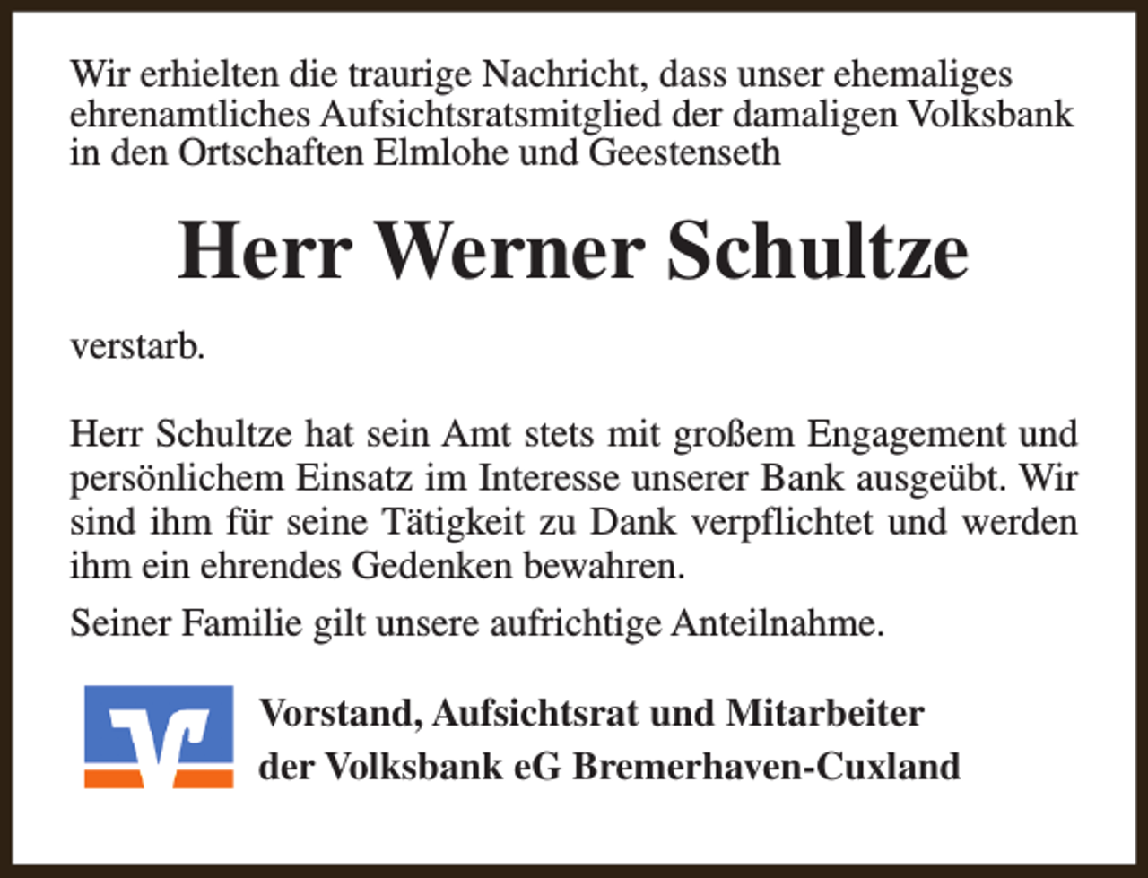 <p>Wir erhielten die traurige Nachricht, dass unser ehemaliges<br />ehrenamtliches Aufsichtsratsmitglied der damaligen Volksbank<br />in den Ortschaften Elmlohe und Geestenseth</p><p>Herr Werner Schultze<br />verstarb.<br />Herr Schultze hat sein Amt stets mit großem Engagement und<br />persönlichem Einsatz im Interesse unserer Bank ausgeübt. Wir<br />sind ihm für seine Tätigkeit zu Dank verpflichtet und werden<br />ihm ein ehrendes Gedenken bewahren.<br />Seiner Familie gilt unsere aufrichtige Anteilnahme.<br />Vorstand, Aufsichtsrat und Mitarbeiter<br />der Volksbank eG Bremerhaven-Cuxland</p>
