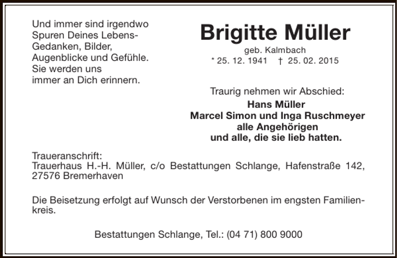 <p>Und immer sind irgendwo<br />Spuren Deines LebensGedanken, Bilder,<br />Augenblicke und Gefühle.<br />Sie werden uns<br />immer an Dich erinnern.</p><p>Brigitte Müller<br />geb. Kalmbach<br />* 25. 12. 1941 † 25. 02. 2015</p><p>Traurig nehmen wir Abschied:<br />Hans Müller<br />Marcel Simon und Inga Ruschmeyer<br />alle Angehörigen<br />und alle, die sie lieb hatten.</p><p>Traueranschrift:<br />Trauerhaus H.-H. Müller, c/o Bestattungen Schlange, Hafenstraße 142,<br />27576 Bremerhaven<br />Die Beisetzung erfolgt auf Wunsch der Verstorbenen im engsten Familienkreis.<br />Bestattungen Schlange, Tel.: (04 71) 800 9000</p>