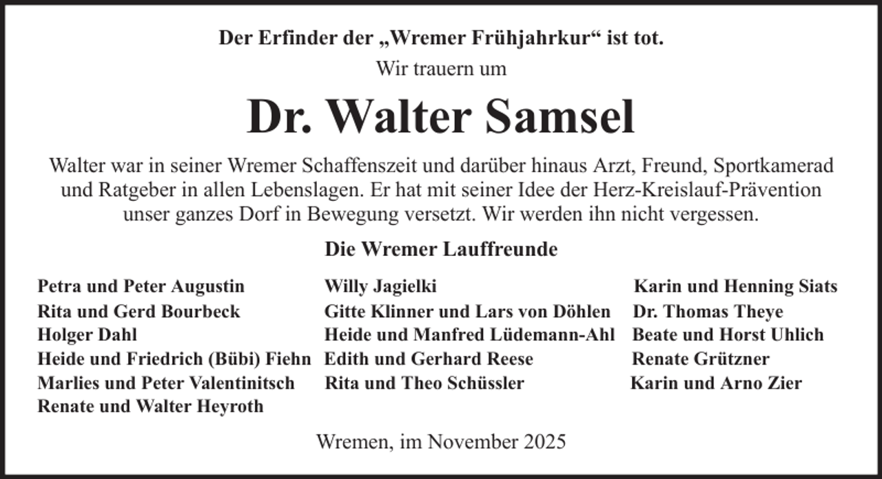 <p>Der Erfinder der „Wremer Frühjahrkur“ ist tot.<br />Wir trauern um</p><p>Dr. Walter Samsel<br />Walter war in seiner Wremer Schaffenszeit und darüber hinaus Arzt, Freund, Sportkamerad<br />und Ratgeber in allen Lebenslagen. Er hat mit seiner Idee der Herz-Kreislauf-Prävention<br />unser ganzes Dorf in Bewegung versetzt. Wir werden ihn nicht vergessen.<br />Die Wremer Lauffreunde<br />Petra und Peter Augustin<br />Rita und Gerd Bourbeck<br />Holger Dahl<br />Heide und Friedrich (Bübi) Fiehn<br />Marlies und Peter Valentinitsch<br />Renate und Walter Heyroth</p><p>Willy Jagielki<br />Gitte Klinner und Lars von Döhlen<br />Heide und Manfred Lüdemann-Ahl<br />Edith und Gerhard Reese<br />Rita und Theo Schüssler</p><p>Wremen, im November 2025</p><p>Karin und Henning Siats<br />Dr. Thomas Theye<br />Beate und Horst Uhlich<br />Renate Grützner<br />Karin und Arno Zier</p>