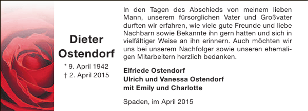 <p>Dieter<br />Ostendorf<br />* 9. April 1942<br />† 2. April 2015</p><p>In den Tagen des Abschieds von meinem lieben<br />Mann, unserem fürsorglichen Vater und Großvater<br />durften wir erfahren, wie viele gute Freunde und liebe<br />Nachbarn sowie Bekannte ihn gern hatten und sich in<br />vielfältiger Weise an ihn erinnern. Auch möchten wir<br />uns bei unserem Nachfolger sowie unseren ehemaligen Mitarbeitern herzlich bedanken.<br />Elfriede Ostendorf<br />Ulrich und Vanessa Ostendorf<br />mit Emily und Charlotte<br />Spaden, im April 2015</p>