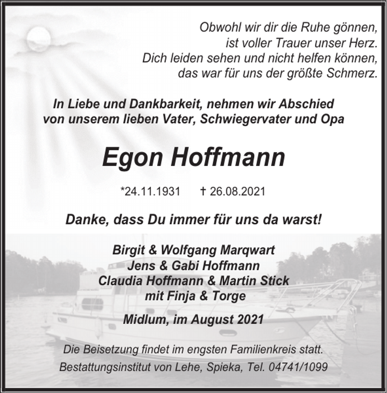<p>Obwohl wir dir die Ruhe gönnen,<br />ist voller Trauer unser Herz.<br />Dich leiden sehen und nicht helfen können,<br />das war für uns der größte Schmerz.<br />In Liebe und Dankbarkeit, nehmen wir Abschied<br />von unserem lieben Vater, Schwiegervater und Opa</p><p>Egon Hoffmann<br />*24.11.1931</p><p>g 26.08.2021</p><p>Danke, dass Du immer für uns da warst!<br />Birgit &amp; Wolfgang Marqwart<br />Jens &amp; Gabi Hoffmann<br />Claudia Hoffmann &amp; Martin Stick<br />mit Finja &amp; Torge<br />Midlum, im August 2021<br />Die Beisetzung findet im engsten Familienkreis statt.<br />Bestattungsinstitut von Lehe, Spieka, Tel. 04741/1099</p>