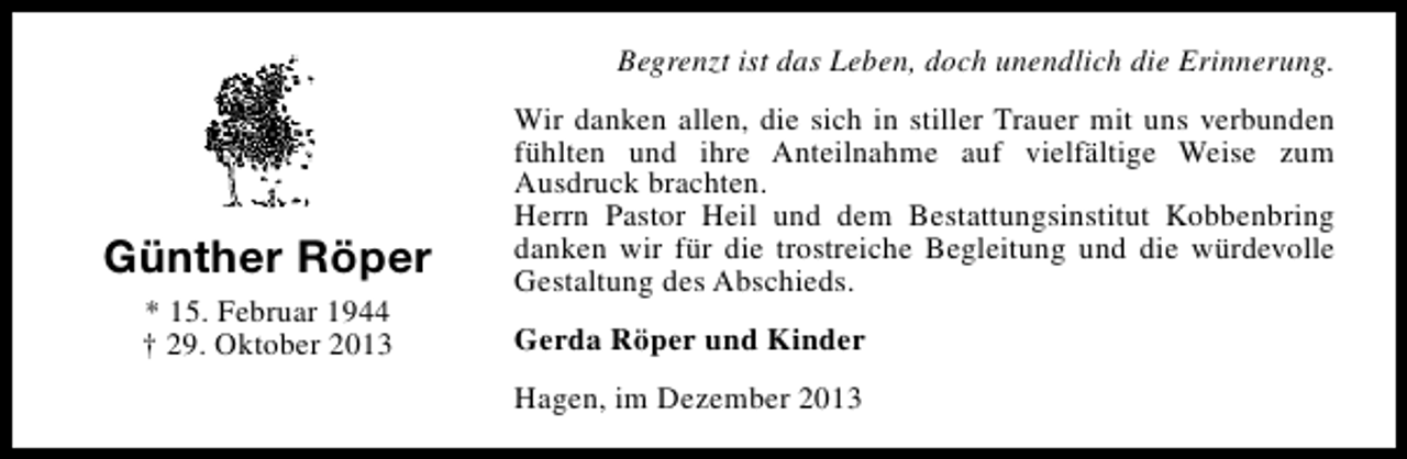 <p>Begrenzt ist das Leben, doch unendlich die Erinnerung.</p><p>Günther Röper<br />* 15. Februar 1944<br />† 29. Oktober 2013</p><p>Wir danken allen, die sich in stiller Trauer mit uns verbunden<br />fühlten und ihre Anteilnahme auf vielfältige Weise zum<br />Ausdruck brachten.<br />Herrn Pastor Heil und dem Bestattungsinstitut Kobbenbring<br />danken wir für die trostreiche Begleitung und die würdevolle<br />Gestaltung des Abschieds.<br />Gerda Röper und Kinder<br />Hagen, im Dezember 2013</p>