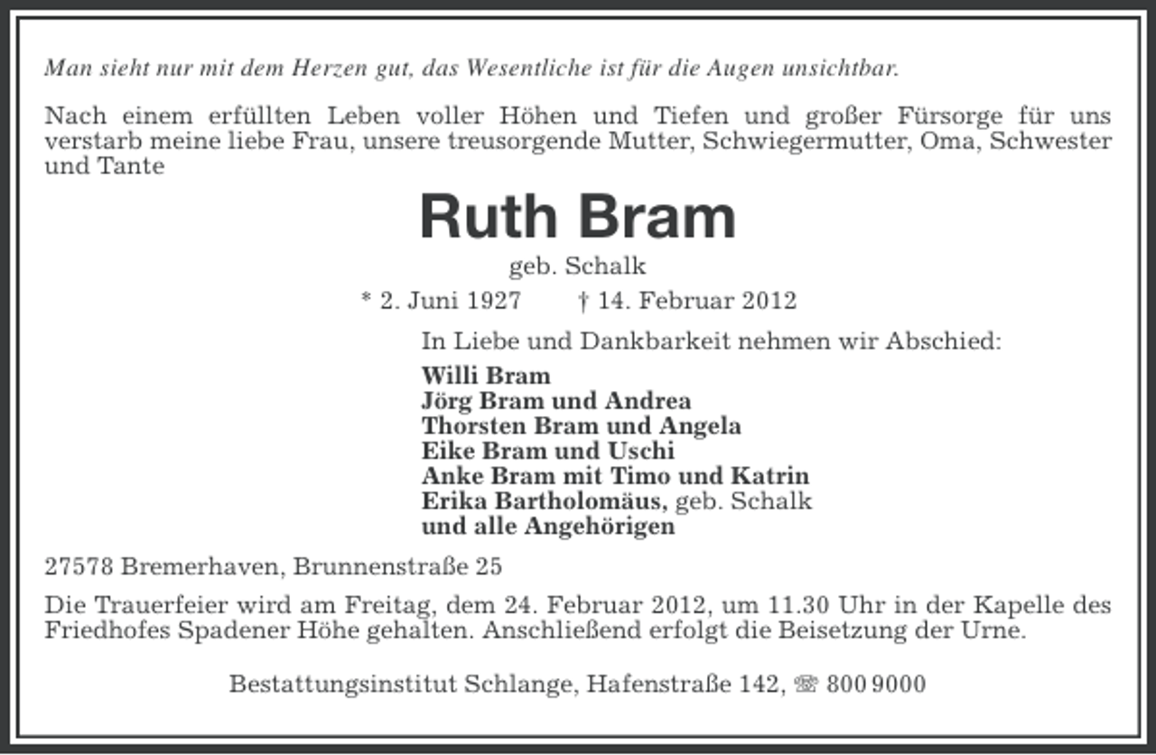 <p>Man sieht nur mit dem Herzen gut, das Wesentliche ist für die Augen unsichtbar.<br />Nach einem erfüllten Leben voller Höhen und Tiefen und großer Fürsorge für uns<br />verstarb meine liebe Frau, unsere treusorgende Mutter, Schwiegermutter, Oma, Schwester<br />und Tante</p><p>Ruth Bram<br />geb. Schalk<br />* 2. Juni 1927<br />† 14. Februar 2012<br />In Liebe und Dankbarkeit nehmen wir Abschied:<br />Willi Bram<br />Jörg Bram und Andrea<br />Thorsten Bram und Angela<br />Eike Bram und Uschi<br />Anke Bram mit Timo und Katrin<br />Erika Bartholomäus, geb. Schalk<br />und alle Angehörigen<br />27578 Bremerhaven, Brunnenstraße 25<br />Die Trauerfeier wird am Freitag, dem 24. Februar 2012, um 11.30 Uhr in der Kapelle des<br />Friedhofes Spadener Höhe gehalten. Anschließend erfolgt die Beisetzung der Urne.<br />Bestattungsinstitut Schlange, Hafenstraße 142, 800 9000</p>
