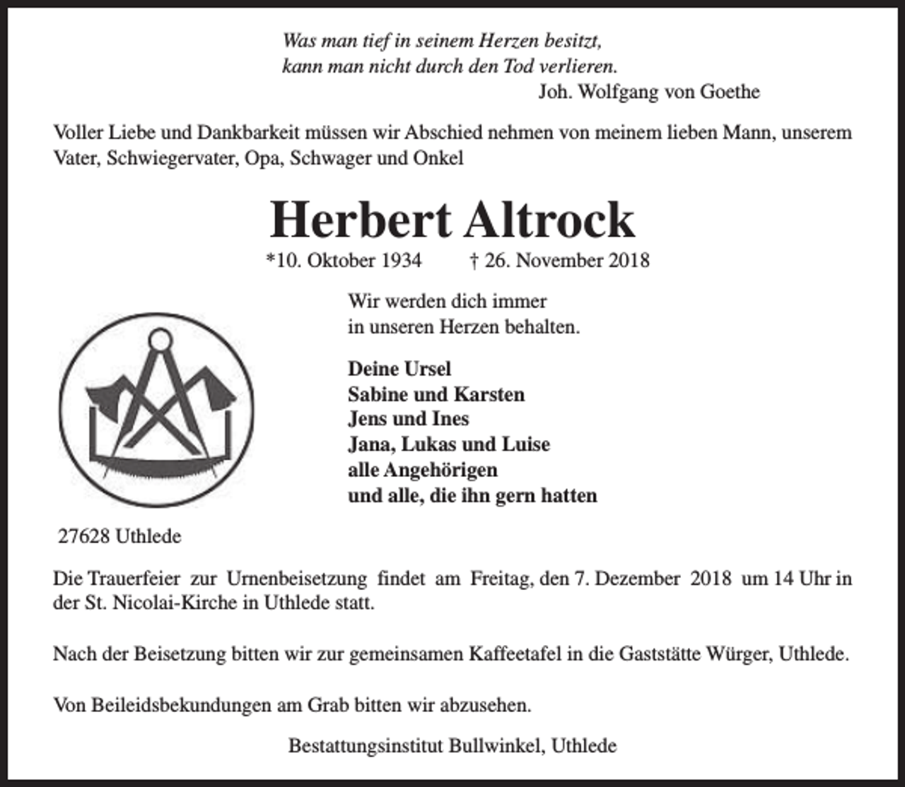 <p>Was man tief in seinem Herzen besitzt,<br />kann man nicht durch den Tod verlieren.<br />Joh. Wolfgang von Goethe<br />Voller Liebe und Dankbarkeit müssen wir Abschied nehmen von meinem lieben Mann, unserem<br />Vater, Schwiegervater, Opa, Schwager und Onkel</p><p>Herbert Altrock</p><p>*10. Oktober 1934</p><p>† 26. November 2018</p><p>Wir werden dich immer<br />in unseren Herzen behalten.<br />Deine Ursel<br />Sabine und Karsten<br />Jens und Ines<br />Jana, Lukas und Luise<br />alle Angehörigen<br />und alle, die ihn gern hatten<br />27628 Uthlede<br />Die Trauerfeier zur Urnenbeisetzung findet am Freitag, den 7. Dezember 2018 um 14 Uhr in<br />der St. Nicolai-Kirche in Uthlede statt.<br />Nach der Beisetzung bitten wir zur gemeinsamen Kaffeetafel in die Gaststätte Würger, Uthlede.<br />Von Beileidsbekundungen am Grab bitten wir abzusehen.<br />Bestattungsinstitut Bullwinkel, Uthlede</p>