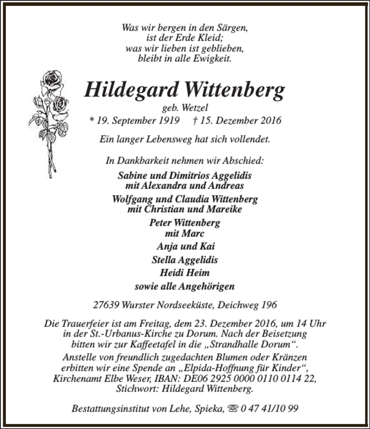 <p>Was wir bergen in den Särgen,<br />ist der Erde Kleid;<br />was wir lieben ist geblieben,<br />bleibt in alle Ewigkeit.</p><p>Hildegard Wittenberg<br />geb. Wetzel<br />* 19. September 1919 † 15. Dezember 2016<br />Ein langer Lebensweg hat sich vollendet.<br />In Dankbarkeit nehmen wir Abschied:<br />Sabine und Dimitrios Aggelidis<br />mit Alexandra und Andreas<br />Wolfgang und Claudia Wittenberg<br />mit Christian und Mareike<br />Peter Wittenberg<br />mit Marc<br />Anja und Kai<br />Stella Aggelidis<br />Heidi Heim<br />sowie alle Angehörigen<br />27639 Wurster Nordseeküste, Deichweg 196<br />Die Trauerfeier ist am Freitag, dem 23. Dezember 2016, um 14 Uhr<br />in der St.-Urbanus-Kirche zu Dorum. Nach der Beisetzung<br />bitten wir zur Kaffeetafel in die „Strandhalle Dorum“.<br />Anstelle von freundlich zugedachten Blumen oder Kränzen<br />erbitten wir eine Spende an „Elpida-Hoffnung für Kinder“,<br />Kirchenamt Elbe Weser, IBAN: DE06 2925 00011114 22,<br />Stichwort: Hildegard Wittenberg.<br />Bestattungsinstitut von Lehe, Spieka, s 0 47 41/10 99</p>