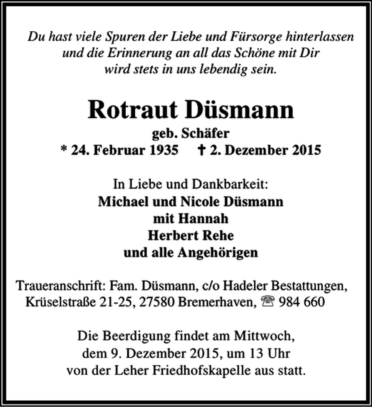 <p>Du hast viele Spuren der Liebe und Fürsorge hinterlassen<br />und die Erinnerung an all das Schöne mit Dir<br />wird stets in uns lebendig sein.</p><p>Rotraut Düsmann</p><p>geb. Schäfer<br />* 24. Februar 1935 B 2. Dezember 2015<br />In Liebe und Dankbarkeit:<br />Michael und Nicole Düsmann<br />mit Hannah<br />Herbert Rehe<br />und alle Angehörigen<br />Traueranschrift: Fam. Düsmann, c/o Hadeler Bestattungen,<br />Krüselstraße 21-25, 27580 Bremerhaven, ℡ 984 660</p><p>Die Beerdigung findet am Mittwoch,<br />dem 9. Dezember 2015, um 13 Uhr<br />von der Leher Friedhofskapelle aus statt.</p>