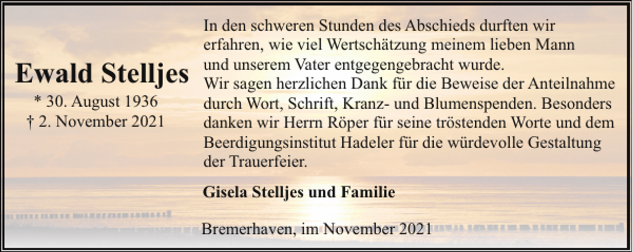 <p>Ewald Stelljes<br />* 30. August 1936<br />† 2. November 2021</p><p>In den schweren Stunden des Abschieds durften wir<br />erfahren, wie viel Wertschätzung meinem lieben Mann<br />und unserem Vater entgegengebracht wurde.<br />Wir sagen herzlichen Dank für die Beweise der Anteilnahme<br />durch Wort, Schrift, Kranz- und Blumenspenden. Besonders<br />danken wir Herrn Röper für seine tröstenden Worte und dem<br />Beerdigungsinstitut Hadeler für die würdevolle Gestaltung<br />der Trauerfeier.<br />Gisela Stelljes und Familie<br />Bremerhaven, im November 2021</p>