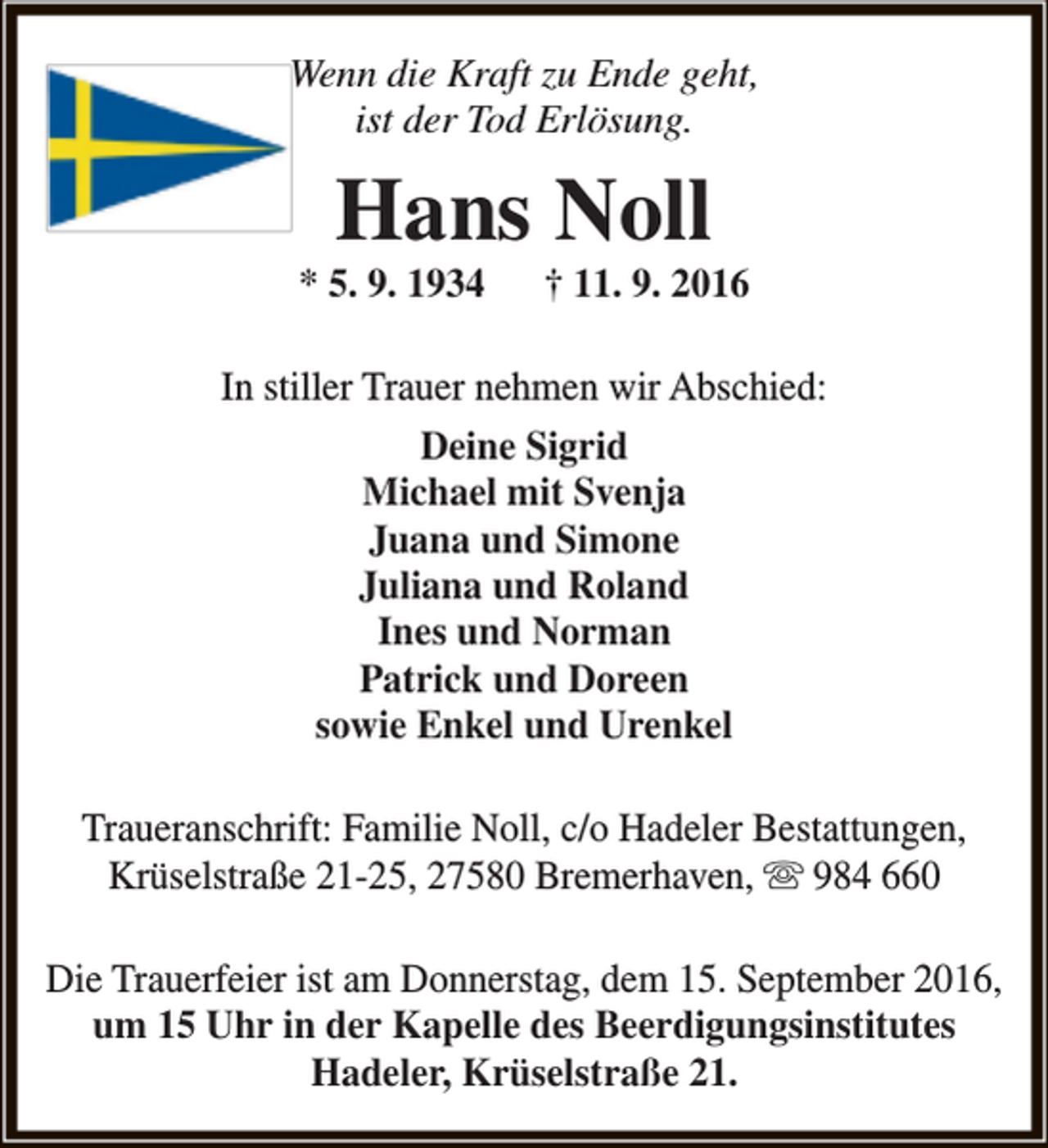 <p>Wenn die Kraft zu Ende geht,<br />ist der Tod Erlösung.</p><p>Hans Noll</p><p>* 5. 9. 1934</p><p>† 11. 9. 2016</p><p>In stiller Trauer nehmen wir Abschied:<br />Deine Sigrid<br />Michael mit Svenja<br />Juana und Simone<br />Juliana und Roland<br />Ines und Norman<br />Patrick und Doreen<br />sowie Enkel und Urenkel<br />Traueranschrift: Familie Noll, c/o Hadeler Bestattungen,<br />Krüselstraße 21-25, 27580 Bremerhaven,  984 660<br />Die Trauerfeier ist am Donnerstag, dem 15. September 2016,<br />um 15 Uhr in der Kapelle des Beerdigungsinstitutes<br />Hadeler, Krüselstraße 21.</p>