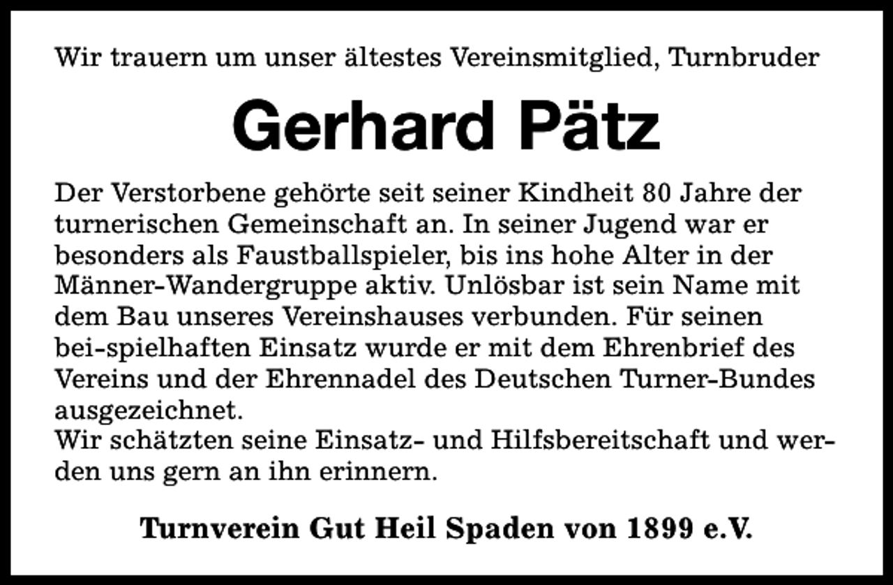 <p>Wir trauern um unser ältestes Vereinsmitglied, Turnbruder</p><p>Gerhard Pätz<br />Der Verstorbene gehörte seit seiner Kindheit 80 Jahre der<br />turnerischen Gemeinschaft an. In seiner Jugend war er<br />besonders als Faustballspieler, bis ins hohe Alter in der<br />Männer-Wandergruppe aktiv. Unlösbar ist sein Name mit<br />dem Bau unseres Vereinshauses verbunden. Für seinen<br />bei-spielhaften Einsatz wurde er mit dem Ehrenbrief des<br />Vereins und der Ehrennadel des Deutschen Turner-Bundes<br />ausgezeichnet.<br />Wir schätzten seine Einsatz- und Hilfsbereitschaft und werden uns gern an ihn erinnern.</p><p>Turnverein Gut Heil Spaden von 1899 e.V.</p>