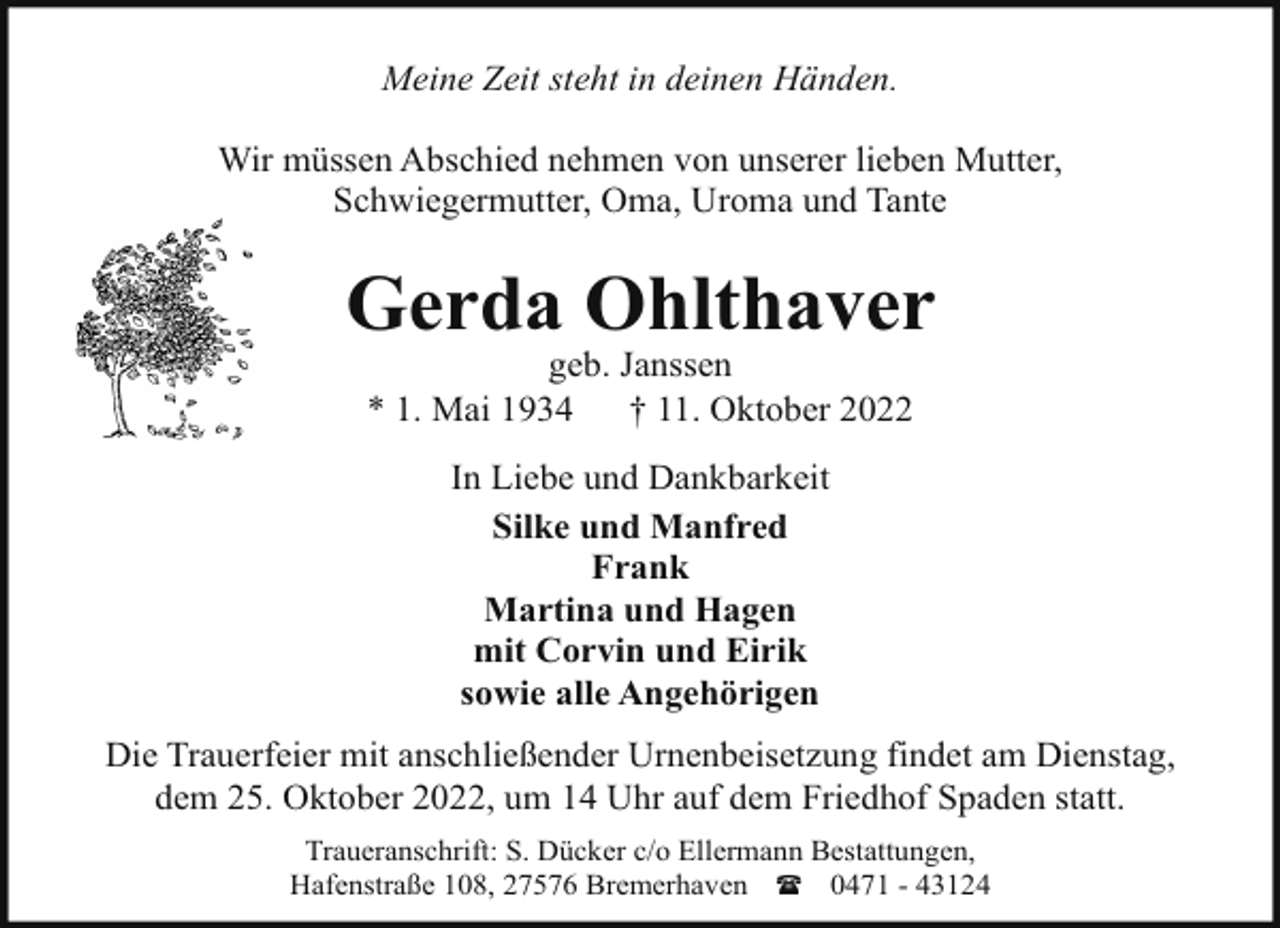 <p>Meine Zeit steht in deinen Händen.<br />Wir müssen Abschied nehmen von unserer lieben Mutter,<br />Schwiegermutter, Oma, Uroma und Tante</p><p>Gerda Ohlthaver<br />geb. Janssen<br />* 1. Mai 1934<br />† 11. Oktober 2022<br />In Liebe und Dankbarkeit<br />Silke und Manfred<br />Frank<br />Martina und Hagen<br />mit Corvin und Eirik<br />sowie alle Angehörigen<br />Die Trauerfeier mit anschließender Urnenbeisetzung findet am Dienstag,<br />dem 25. Oktober 2022, um 14 Uhr auf dem Friedhof Spaden statt.<br />Traueranschrift: S. Dücker c/o Ellermann Bestattungen,<br />Hafenstraße 108, 27576 Bremerhaven ( 0471 - 43124</p>