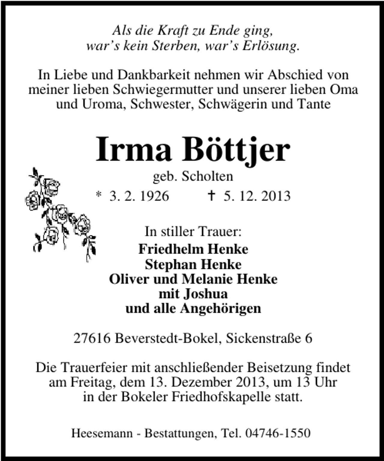<p>Als die Kraft zu Ende ging,<br />war’s kein Sterben, war’s Erlösung.<br />In Liebe und Dankbarkeit nehmen wir Abschied von<br />meiner lieben Schwiegermutter und unserer lieben Oma<br />und Uroma, Schwester, Schwägerin und Tante</p><p>Irma Böttjer</p><p>geb. Scholten<br />* 3. 2. 1926<br />5. 12. 2013<br />In stiller Trauer:<br />Friedhelm Henke<br />Stephan Henke<br />Oliver und Melanie Henke<br />mit Joshua<br />und alle Angehörigen<br />27616 Beverstedt-Bokel, Sickenstraße 6<br />Die Trauerfeier mit anschließender Beisetzung findet<br />am Freitag, dem 13. Dezember 2013, um 13 Uhr<br />in der Bokeler Friedhofskapelle statt.<br />Heesemann - Bestattungen, Tel. 04746-1550</p>