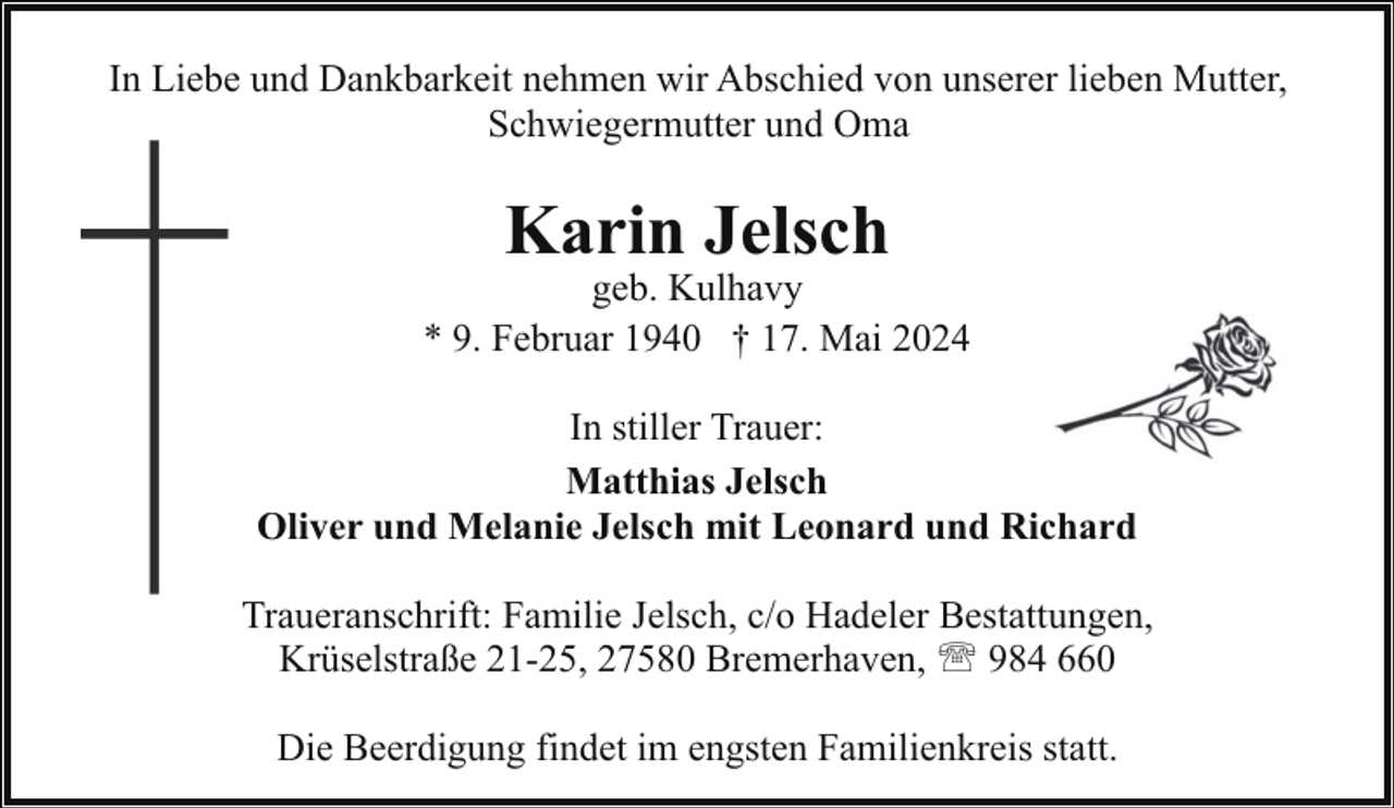 <p>In Liebe und Dankbarkeit nehmen wir Abschied von unserer lieben Mutter,<br />Schwiegermutter und Oma</p><p>Karin Jelsch</p><p>geb. Kulhavy<br />* 9. Februar 1940 † 17. Mai 2024<br />In stiller Trauer:<br />Matthias Jelsch<br />Oliver und Melanie Jelsch mit Leonard und Richard<br />Traueranschrift: Familie Jelsch, c/o Hadeler Bestattungen,<br />Krüselstraße 21-25, 27580 Bremerhaven, ' 984 660<br />Die Beerdigung findet im engsten Familienkreis statt.</p>