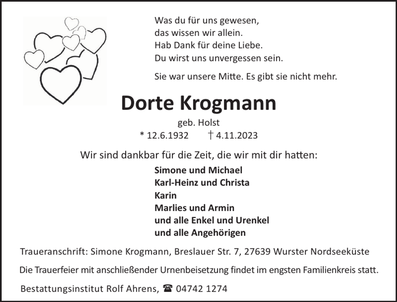 <p>Was du für uns gewesen,<br />das wissen wir allein.<br />Hab Dank für deine Liebe.<br />Du wirst uns unvergessen sein.<br />Sie war unsere Mi©e. Es gibt sie nicht mehr.</p><p>Dorte Krogmann<br />geb. Holst<br />* 12.6.1932<br />† 4.11.2023</p><p>Wir sind dankbar für die Zeit, die wir mit dir ha©en:<br />Simone und Michael<br />Karl-Heinz und Christa<br />Karin<br />Marlies und Armin<br />und alle Enkel und Urenkel<br />und alle Angehörigen<br />Traueranschrift: Simone Krogmann, Breslauer Str. 7, 27639 Wurster Nordseeküste<br />Die Trauerfeier mit anschließender Urnenbeisetzung findet im engsten Familienkreis statt.<br />Bestattungsinstitut Rolf Ahrens,  04742 1274</p>