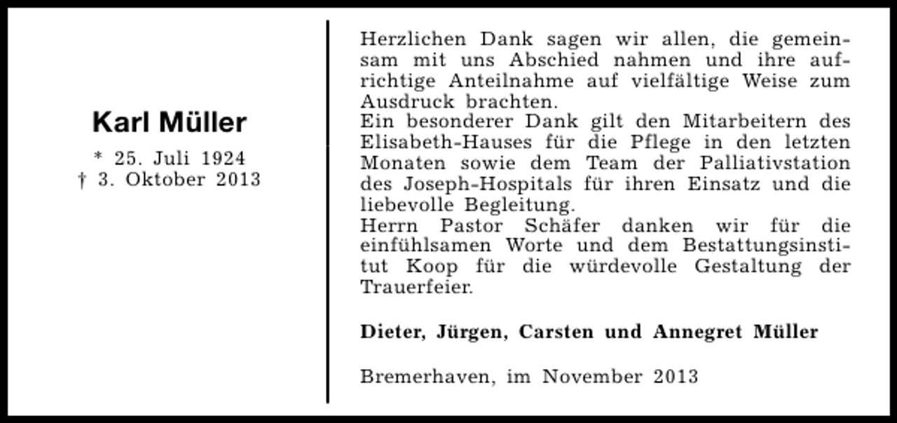 <p>Karl Müller<br />* 25. Juli 1924<br />† 3. Oktober 2013</p><p>Herzlichen Dank sagen wir allen, die gemeinsam mit uns Abschied nahmen und ihre aufrichtige Anteilnahme auf vielfältige Weise zum<br />Ausdruck brachten.<br />Ein besonderer Dank gilt den Mitarbeitern des<br />Elisabeth-Hauses für die Pflege in den letzten<br />Monaten sowie dem Team der Palliativstation<br />des Joseph-Hospitals für ihren Einsatz und die<br />liebevolle Begleitung.<br />Herrn Pastor Schäfer danken wir für die<br />einfühlsamen Worte und dem Bestattungsinstitut Koop für die würdevolle Gestaltung der<br />Trauerfeier.<br />Dieter, Jürgen, Carsten und Annegret Müller<br />Bremerhaven, im November 2013</p>