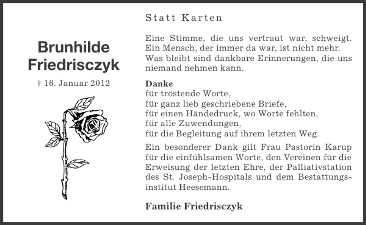 <p>Statt Karten</p><p>Brunhilde<br />Friedrisczyk<br />† 16. Januar 2012</p><p>Eine Stimme, die uns vertraut war, schweigt.<br />Ein Mensch, der immer da war, ist nicht mehr.<br />Was bleibt sind dankbare Erinnerungen, die uns<br />niemand nehmen kann.<br />Danke<br />für tröstende Worte,<br />für ganz lieb geschriebene Briefe,<br />für einen Händedruck, wo Worte fehlten,<br />für alle Zuwendungen,<br />für die Begleitung auf ihrem letzten Weg.<br />Ein besonderer Dank gilt Frau Pastorin Karup<br />für die einfühlsamen Worte, den Vereinen für die<br />Erweisung der letzten Ehre, der Palliativstation<br />des St. Joseph-Hospitals und dem Bestattungsinstitut Heesemann.</p><p>Familie Friedrisczyk</p>